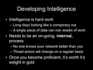Developing Intelligence
• Intelligence is hard work
– Long days looking like a conspiracy nut
– A single piece of data can ruin weeks of work
• Needs to be an on-going, internal,
process
– No one knows your network better than you
– Threat actors will change on a regular basis
• Once you become proficient, it’s worth it’s
weight in gold
 