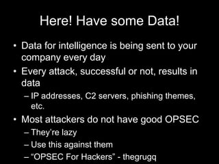 Here! Have some Data!
• Data for intelligence is being sent to your
company every day
• Every attack, successful or not, results in
data
– IP addresses, C2 servers, phishing themes,
etc.
• Most attackers do not have good OPSEC
– They’re lazy
– Use this against them
– “OPSEC For Hackers” - thegrugq
 