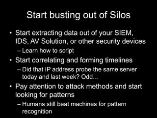Start busting out of Silos
• Start extracting data out of your SIEM,
IDS, AV Solution, or other security devices
– Learn how to script
• Start correlating and forming timelines
– Did that IP address probe the same server
today and last week? Odd…
• Pay attention to attack methods and start
looking for patterns
– Humans still beat machines for pattern
recognition
 