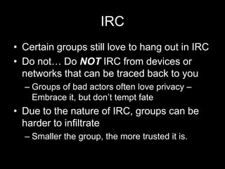 IRC
• Certain groups still love to hang out in IRC
• Do not… Do NOT IRC from devices or
networks that can be traced back to you
– Groups of bad actors often love privacy –
Embrace it, but don’t tempt fate
• Due to the nature of IRC, groups can be
harder to infiltrate
– Smaller the group, the more trusted it is.
 