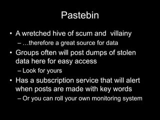 Pastebin
• A wretched hive of scum and villainy
– …therefore a great source for data
• Groups often will post dumps of stolen
data here for easy access
– Look for yours
• Has a subscription service that will alert
when posts are made with key words
– Or you can roll your own monitoring system
 