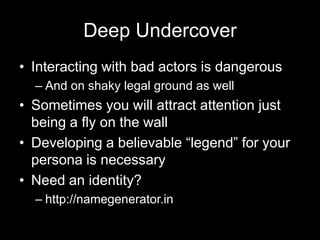 Deep Undercover
• Interacting with bad actors is dangerous
– And on shaky legal ground as well
• Sometimes you will attract attention just
being a fly on the wall
• Developing a believable “legend” for your
persona is necessary
• Need an identity?
– http://namegenerator.in
 