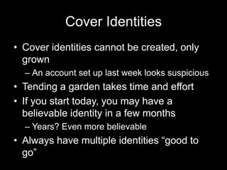 Cover Identities
• Cover identities cannot be created, only
grown
– An account set up last week looks suspicious
• Tending a garden takes time and effort
• If you start today, you may have a
believable identity in a few months
– Years? Even more believable
• Always have multiple identities “good to
go”
 