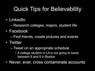 Quick Tips for Believability
• LinkedIn
– Research colleges, majors, student life
• Facebook
– Find friends, create pictures and events
• Twitter
– Tweet on an appropriate schedule
• A college student in LA is not going to tweet
between 9 and 5 in Boston
• Never, ever, cross contaminate accounts
 