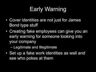Early Warning
• Cover identities are not just for James
Bond type stuff
• Creating fake employees can give you an
early warning for someone looking into
your company
– Legitimate and Illegitimate
• Set up a fake work identities as well and
see who pokes at them
 