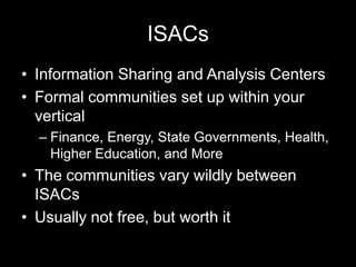 ISACs
• Information Sharing and Analysis Centers
• Formal communities set up within your
vertical
– Finance, Energy, State Governments, Health,
Higher Education, and More
• The communities vary wildly between
ISACs
• Usually not free, but worth it
 