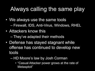 Always calling the same play
• We always use the same tools
– Firewall, IDS, Anti-Virus, Windows, RHEL
• Attackers know this
– They’ve adapted their methods
• Defense has stayed stagnant while
offense has continued to develop new
tools
– HD Moore’s law by Josh Corman
• “Casual Attacker power grows at the rate of
Metasploit”
 