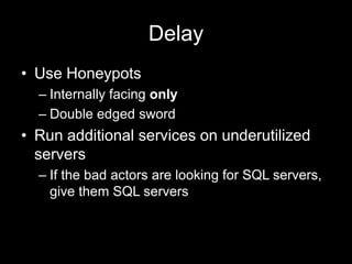 Delay
• Use Honeypots
– Internally facing only
– Double edged sword
• Run additional services on underutilized
servers
– If the bad actors are looking for SQL servers,
give them SQL servers
 