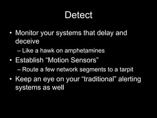Detect
• Monitor your systems that delay and
deceive
– Like a hawk on amphetamines
• Establish “Motion Sensors”
– Route a few network segments to a tarpit
• Keep an eye on your “traditional” alerting
systems as well
 