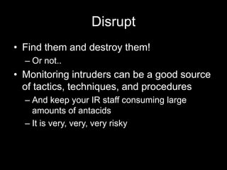 Disrupt
• Find them and destroy them!
– Or not..
• Monitoring intruders can be a good source
of tactics, techniques, and procedures
– And keep your IR staff consuming large
amounts of antacids
– It is very, very, very risky
 