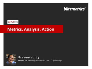 Metrics, Analysis, Action 
Presented by 
Dennis Yu: dennis@blitzmetrics.com / @dennisyu  