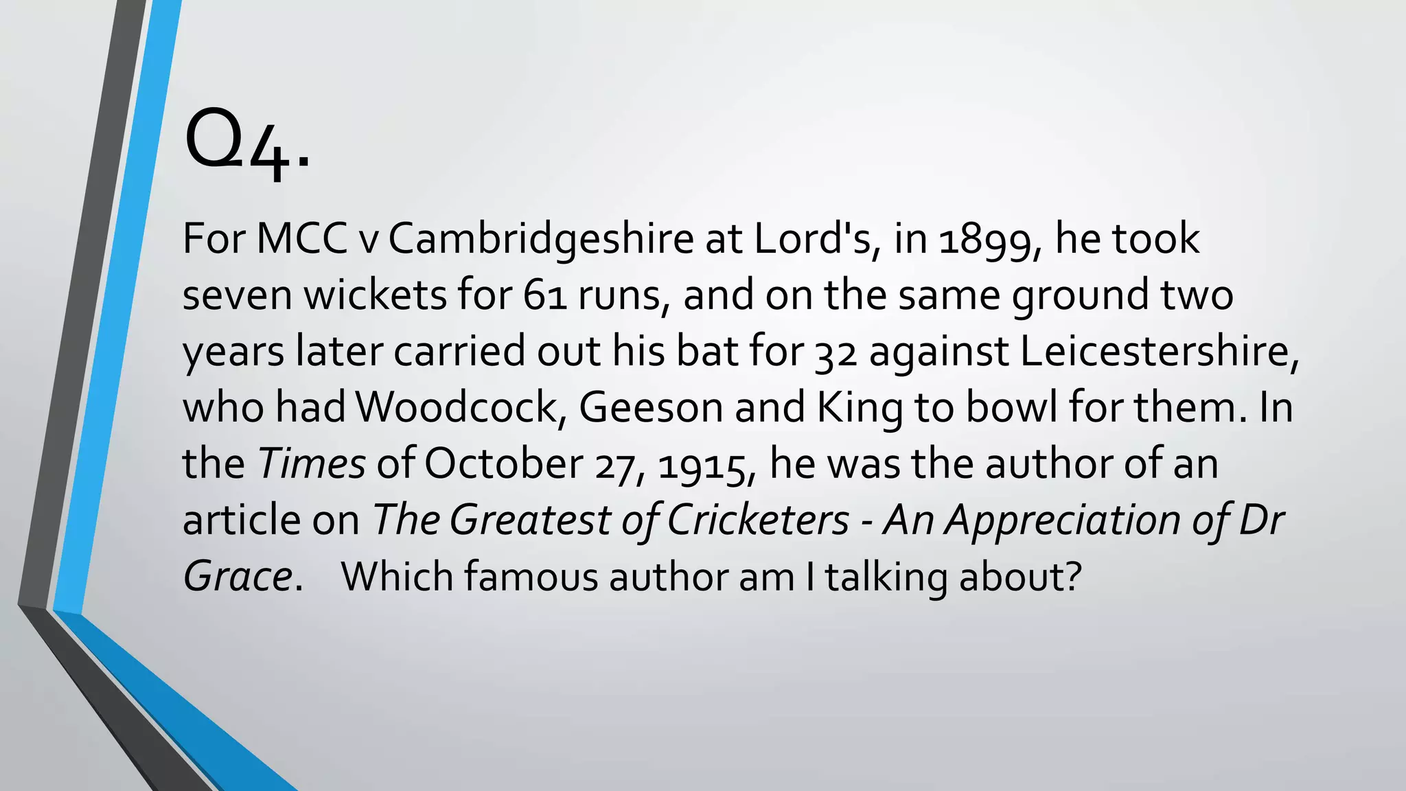 Q4.
For MCC v Cambridgeshire at Lord's, in 1899, he took
seven wickets for 61 runs, and on the same ground two
years later carried out his bat for 32 against Leicestershire,
who hadWoodcock, Geeson and King to bowl for them. In
the Times of October 27, 1915, he was the author of an
article on The Greatest of Cricketers - An Appreciation of Dr
Grace. Which famous author am I talking about?
 