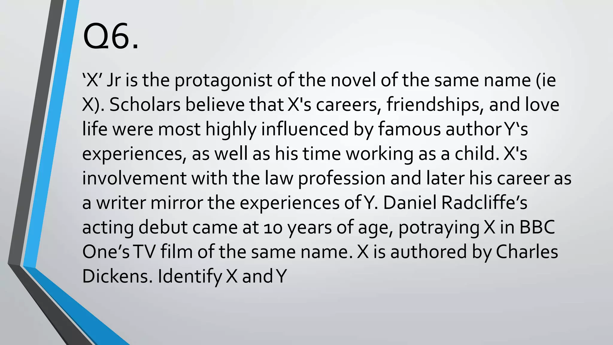 Q6.
‘X’ Jr is the protagonist of the novel of the same name (ie
X). Scholars believe that X's careers, friendships, and love
life were most highly influenced by famous authorY‘s
experiences, as well as his time working as a child. X's
involvement with the law profession and later his career as
a writer mirror the experiences ofY. Daniel Radcliffe’s
acting debut came at 10 years of age, potraying X in BBC
One’sTV film of the same name. X is authored by Charles
Dickens. Identify X andY
 