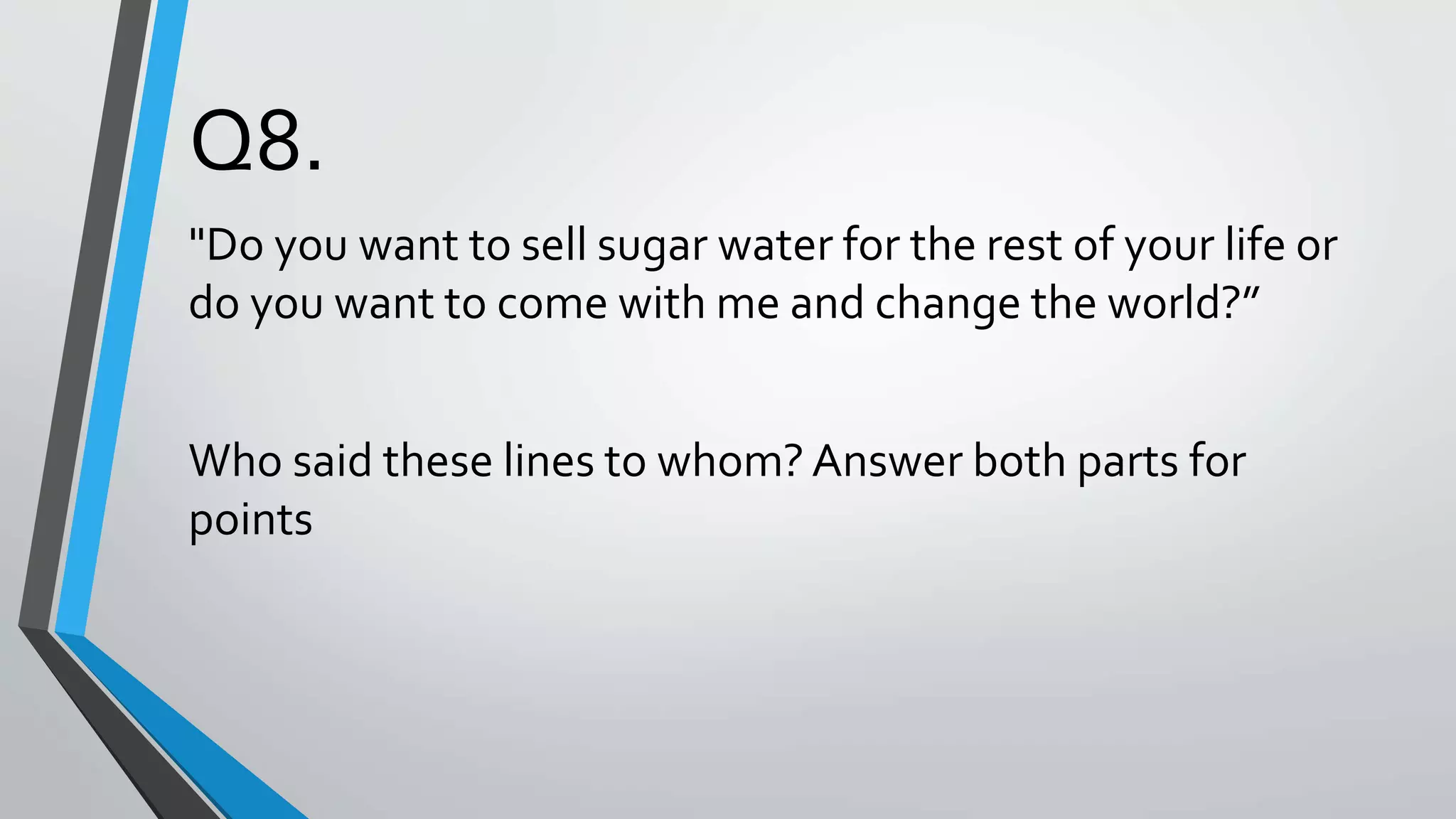 Q8.
"Do you want to sell sugar water for the rest of your life or
do you want to come with me and change the world?”
Who said these lines to whom? Answer both parts for
points
 