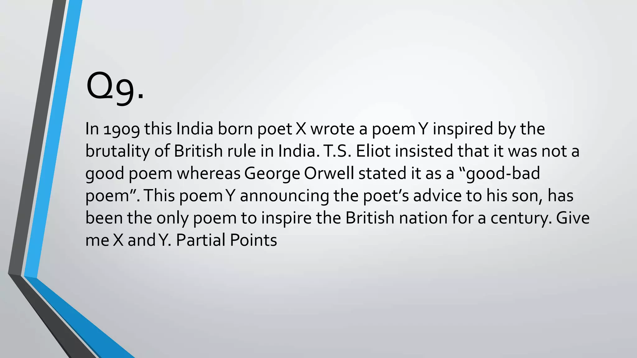 Q9.
In 1909 this India born poet X wrote a poemY inspired by the
brutality of British rule in India.T.S. Eliot insisted that it was not a
good poem whereas George Orwell stated it as a “good-bad
poem”.This poemY announcing the poet’s advice to his son, has
been the only poem to inspire the British nation for a century. Give
me X andY. Partial Points
 