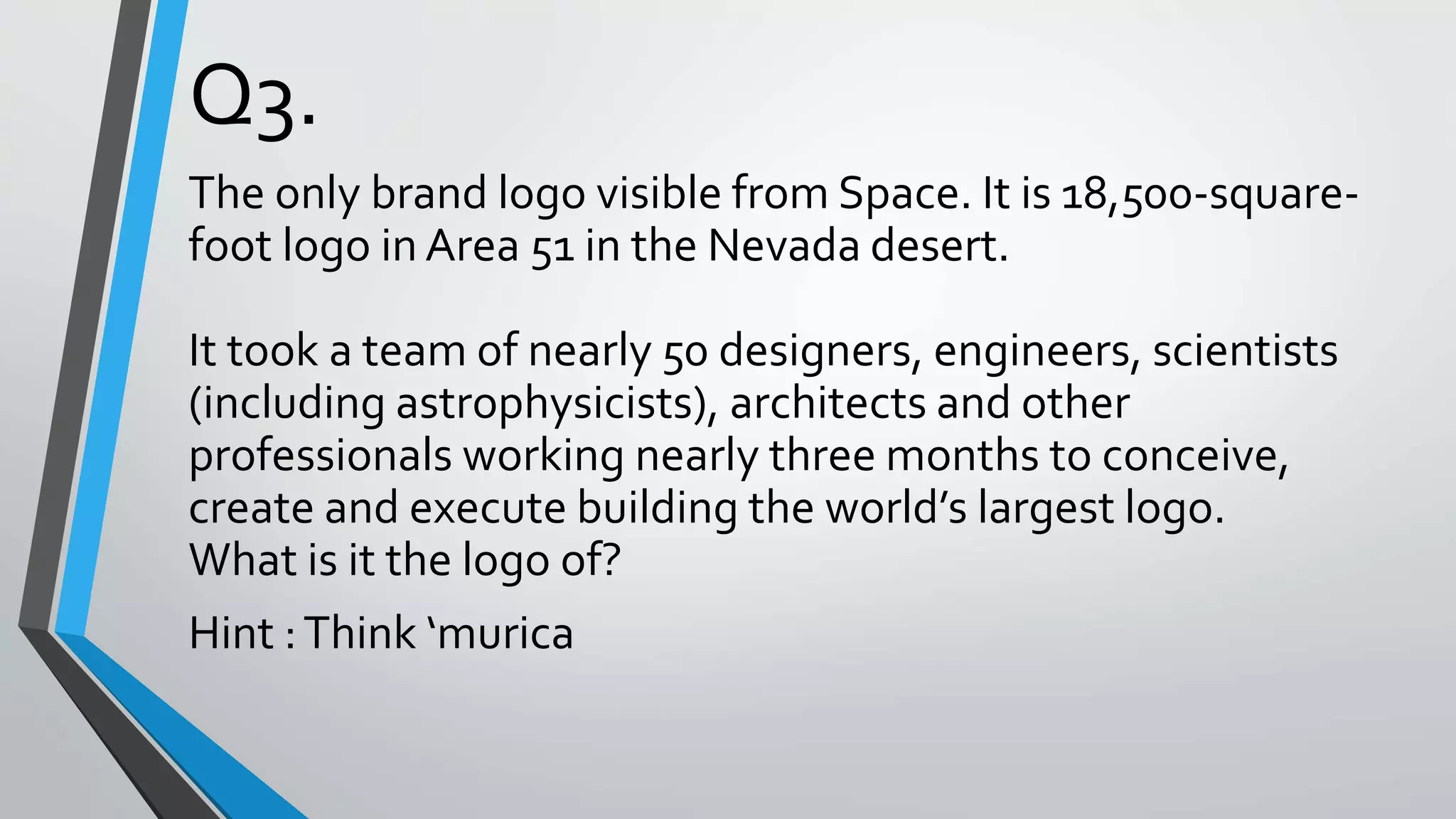Q3.
The only brand logo visible from Space. It is 18,500-square-
foot logo in Area 51 in the Nevada desert.
It took a team of nearly 50 designers, engineers, scientists
(including astrophysicists), architects and other
professionals working nearly three months to conceive,
create and execute building the world’s largest logo.
What is it the logo of?
Hint :Think ‘murica
 