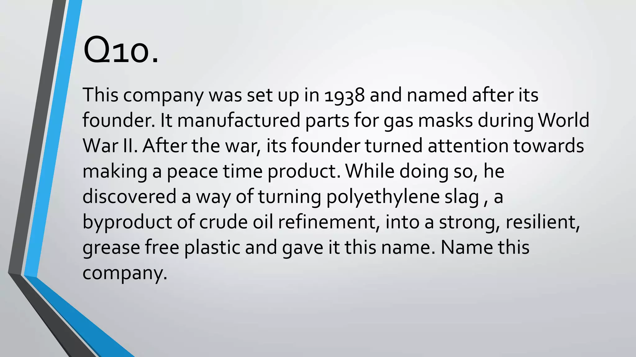 Q10.
This company was set up in 1938 and named after its
founder. It manufactured parts for gas masks duringWorld
War II. After the war, its founder turned attention towards
making a peace time product.While doing so, he
discovered a way of turning polyethylene slag , a
byproduct of crude oil refinement, into a strong, resilient,
grease free plastic and gave it this name. Name this
company.
 