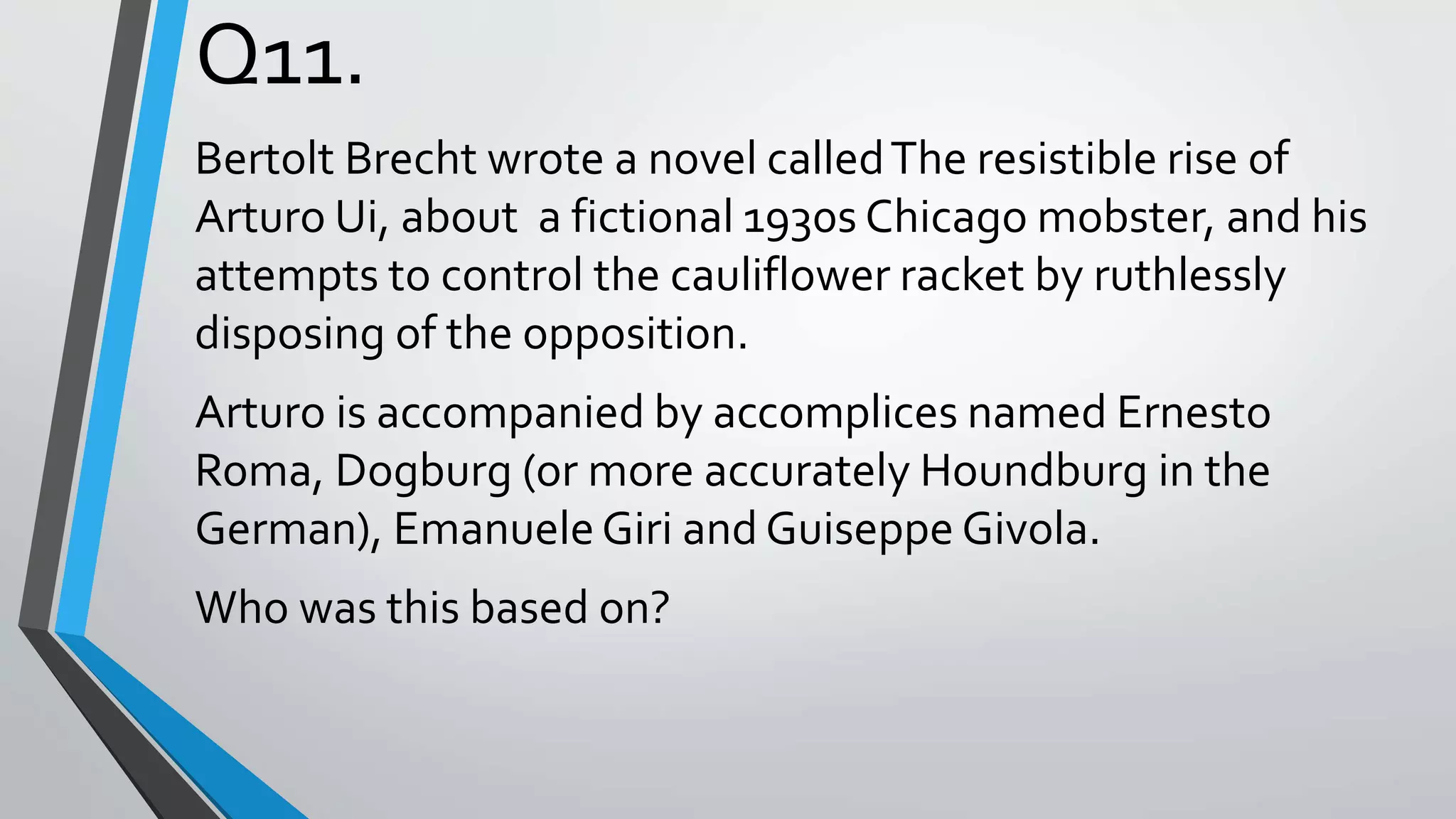 Q11.
Bertolt Brecht wrote a novel calledThe resistible rise of
Arturo Ui, about a fictional 1930s Chicago mobster, and his
attempts to control the cauliflower racket by ruthlessly
disposing of the opposition.
Arturo is accompanied by accomplices named Ernesto
Roma, Dogburg (or more accurately Houndburg in the
German), EmanueleGiri and Guiseppe Givola.
Who was this based on?
 