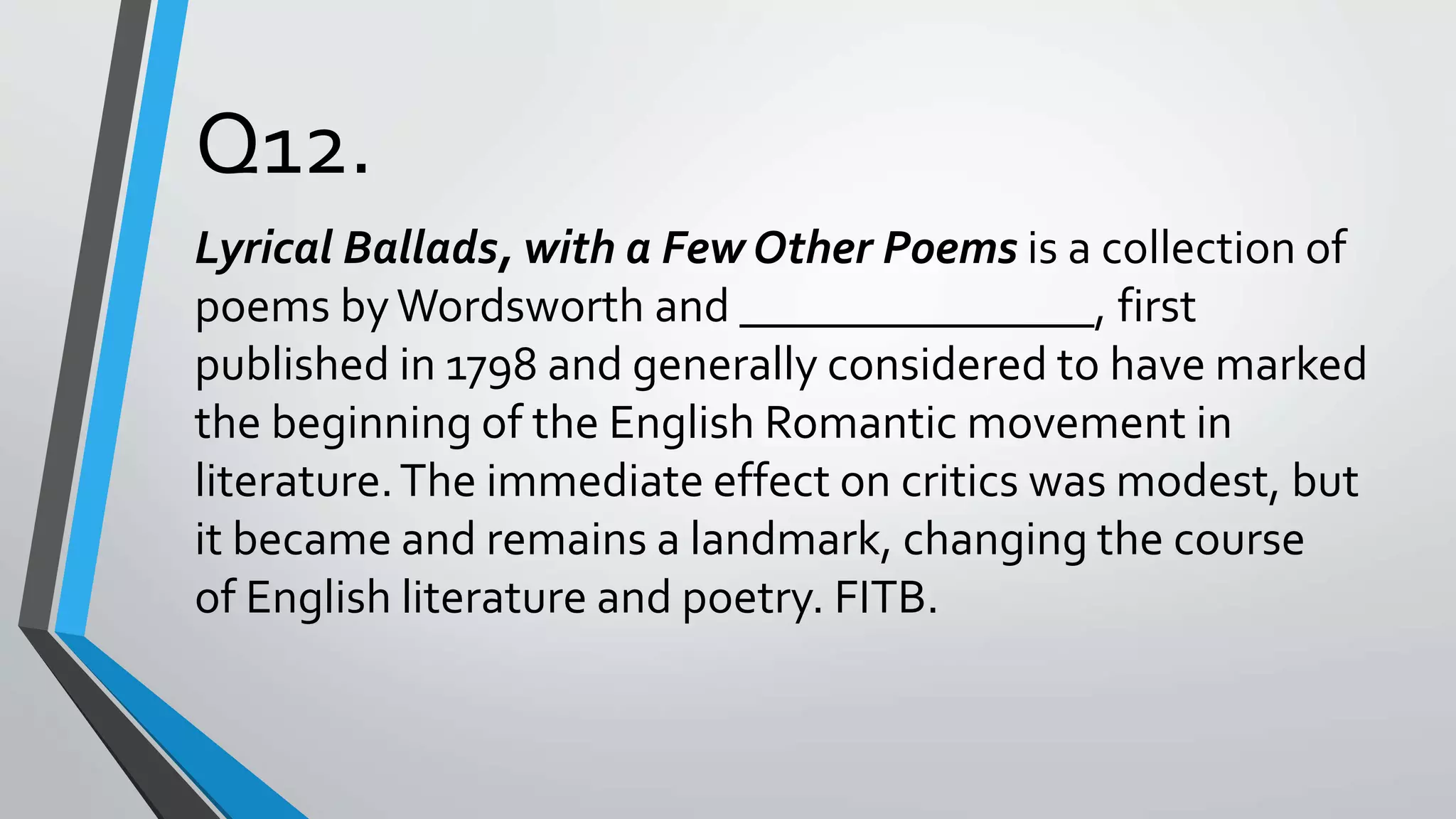 Q12.
Lyrical Ballads, with a Few Other Poems is a collection of
poems byWordsworth and _______________, first
published in 1798 and generally considered to have marked
the beginning of the English Romantic movement in
literature.The immediate effect on critics was modest, but
it became and remains a landmark, changing the course
of English literature and poetry. FITB.
 