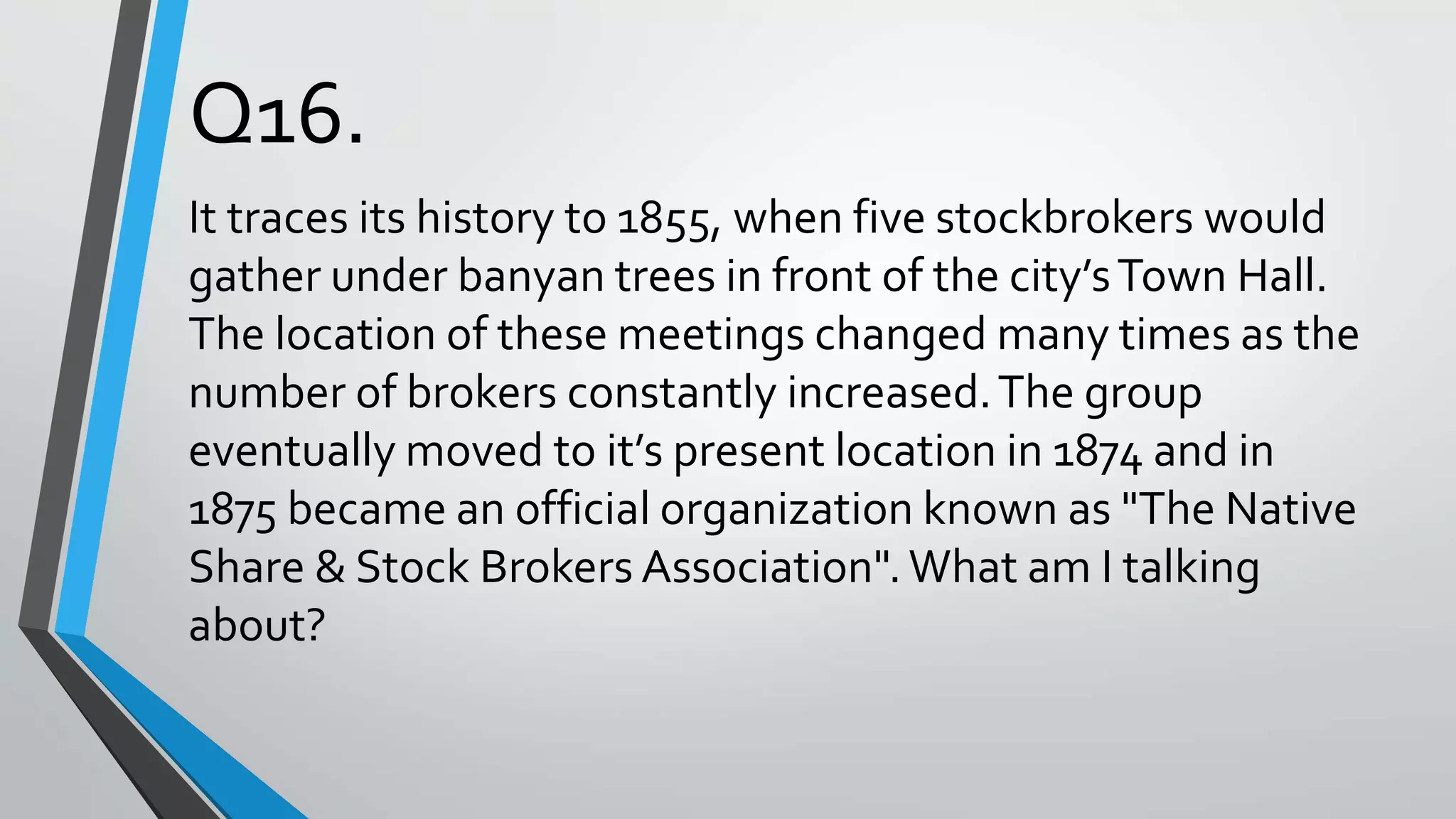 Q16.
It traces its history to 1855, when five stockbrokers would
gather under banyan trees in front of the city’sTown Hall.
The location of these meetings changed many times as the
number of brokers constantly increased.The group
eventually moved to it’s present location in 1874 and in
1875 became an official organization known as "The Native
Share & Stock Brokers Association".What am I talking
about?
 