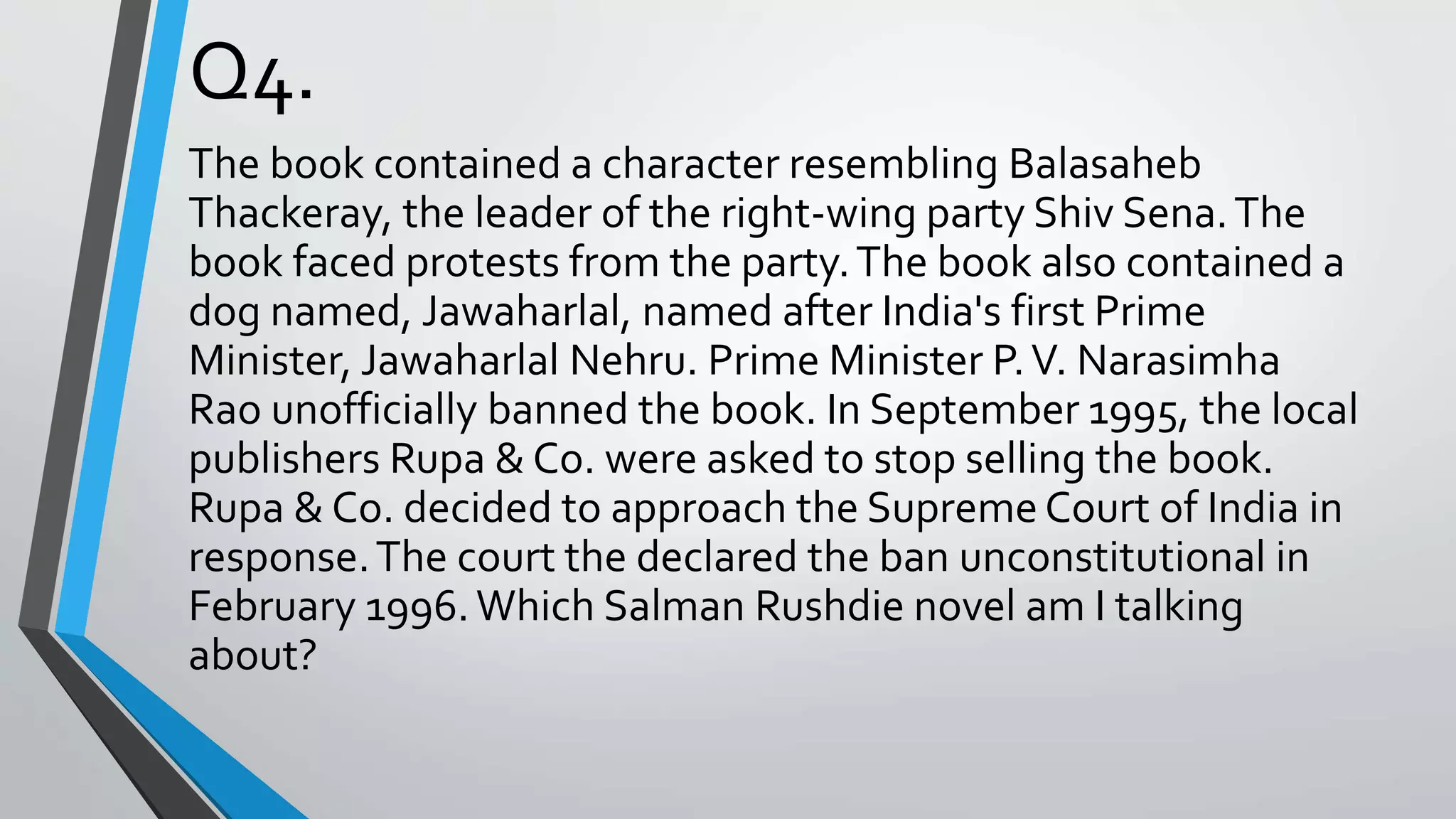 Q4.
The book contained a character resembling Balasaheb
Thackeray, the leader of the right-wing party Shiv Sena.The
book faced protests from the party.The book also contained a
dog named, Jawaharlal, named after India's first Prime
Minister, Jawaharlal Nehru. Prime Minister P.V. Narasimha
Rao unofficially banned the book. In September 1995, the local
publishers Rupa & Co. were asked to stop selling the book.
Rupa & Co. decided to approach the Supreme Court of India in
response.The court the declared the ban unconstitutional in
February 1996.Which Salman Rushdie novel am I talking
about?
 