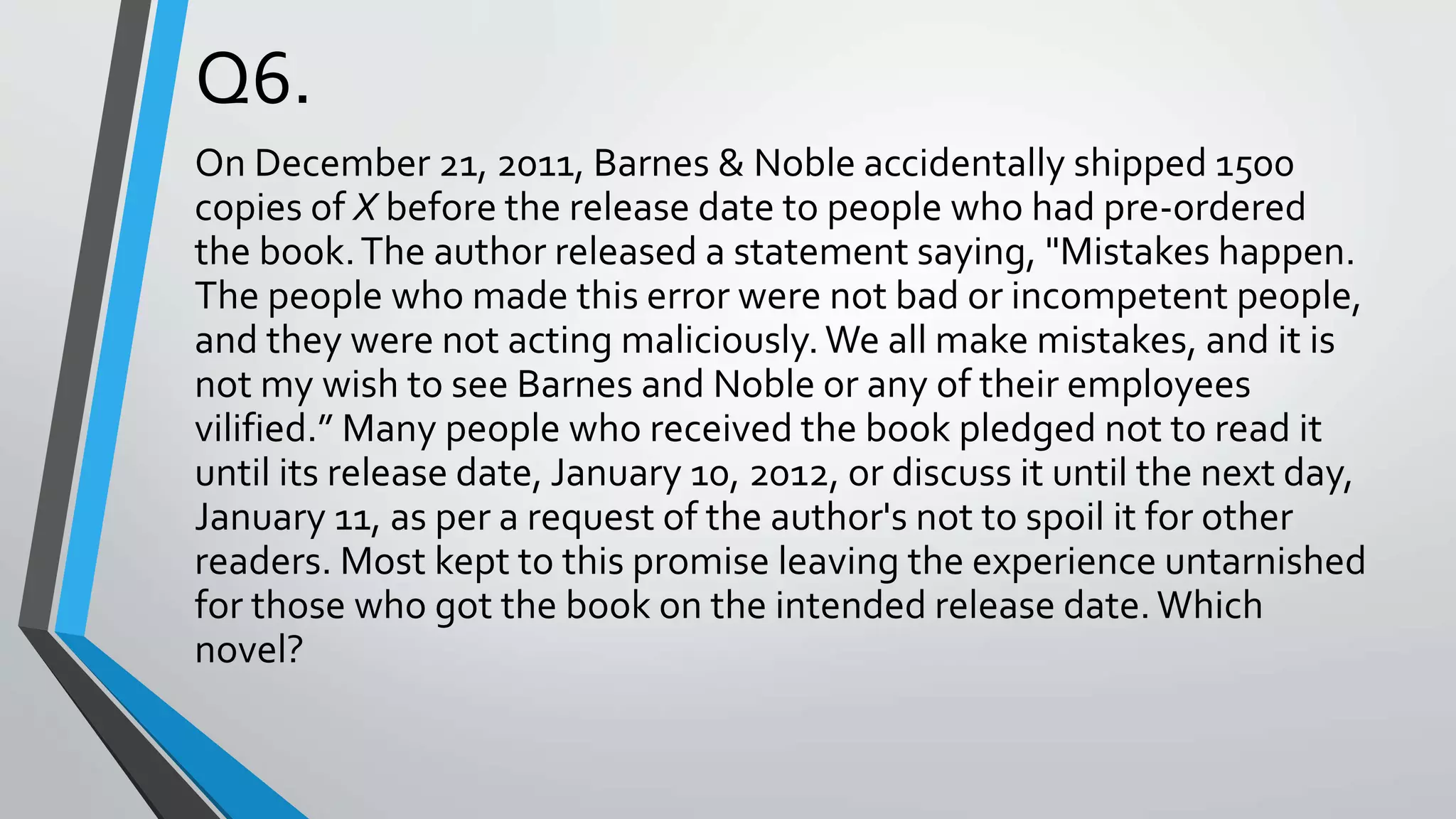 Q6.
On December 21, 2011, Barnes & Noble accidentally shipped 1500
copies of X before the release date to people who had pre-ordered
the book.The author released a statement saying, "Mistakes happen.
The people who made this error were not bad or incompetent people,
and they were not acting maliciously.We all make mistakes, and it is
not my wish to see Barnes and Noble or any of their employees
vilified.” Many people who received the book pledged not to read it
until its release date, January 10, 2012, or discuss it until the next day,
January 11, as per a request of the author's not to spoil it for other
readers. Most kept to this promise leaving the experience untarnished
for those who got the book on the intended release date.Which
novel?
 
