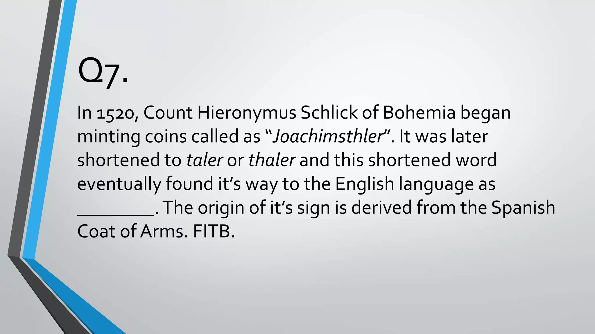 Q7.
In 1520, Count Hieronymus Schlick of Bohemia began
minting coins called as “Joachimsthler”. It was later
shortened to taler or thaler and this shortened word
eventually found it’s way to the English language as
________.The origin of it’s sign is derived from the Spanish
Coat of Arms. FITB.
 