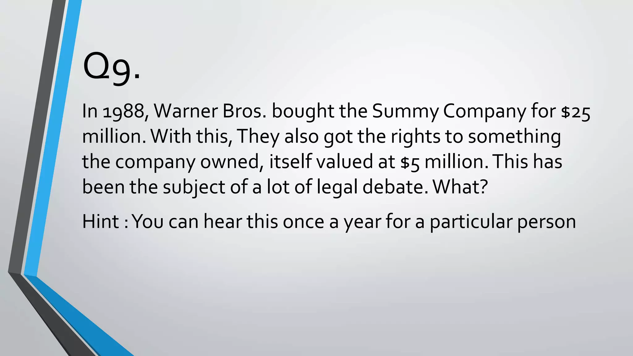 Q9.
In 1988,Warner Bros. bought the Summy Company for $25
million.With this,They also got the rights to something
the company owned, itself valued at $5 million.This has
been the subject of a lot of legal debate.What?
Hint :You can hear this once a year for a particular person
 
