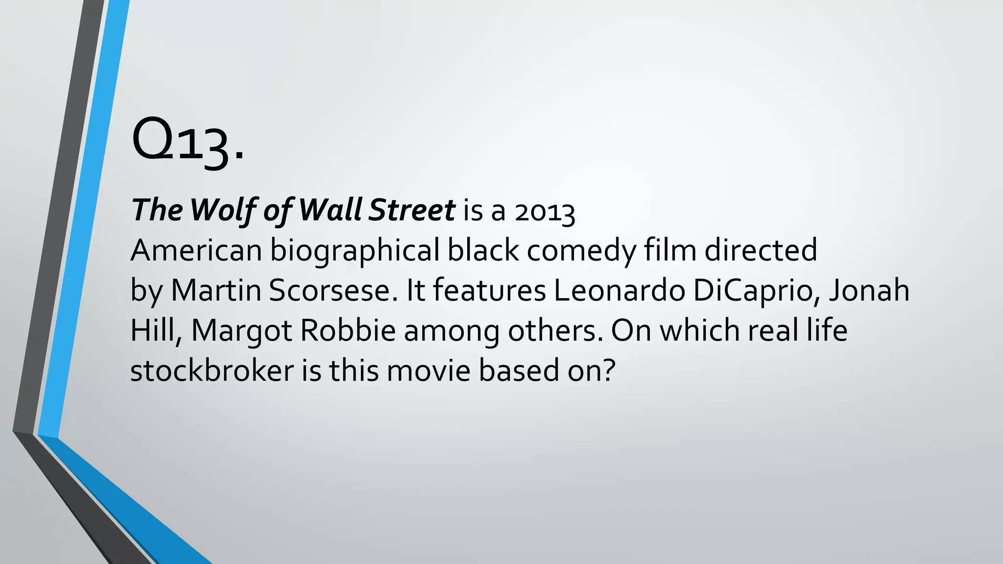 Q13.
TheWolf ofWall Street is a 2013
American biographical black comedy film directed
by Martin Scorsese. It features Leonardo DiCaprio, Jonah
Hill, Margot Robbie among others. On which real life
stockbroker is this movie based on?
 