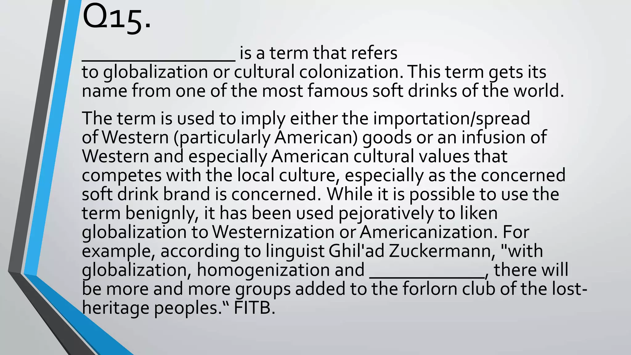 Q15.
________________ is a term that refers
to globalization or cultural colonization.This term gets its
name from one of the most famous soft drinks of the world.
The term is used to imply either the importation/spread
ofWestern (particularly American) goods or an infusion of
Western and especially American cultural values that
competes with the local culture, especially as the concerned
soft drink brand is concerned. While it is possible to use the
term benignly, it has been used pejoratively to liken
globalization toWesternization or Americanization. For
example, according to linguist Ghil'ad Zuckermann, "with
globalization, homogenization and ____________, there will
be more and more groups added to the forlorn club of the lost-
heritage peoples.“ FITB.
 