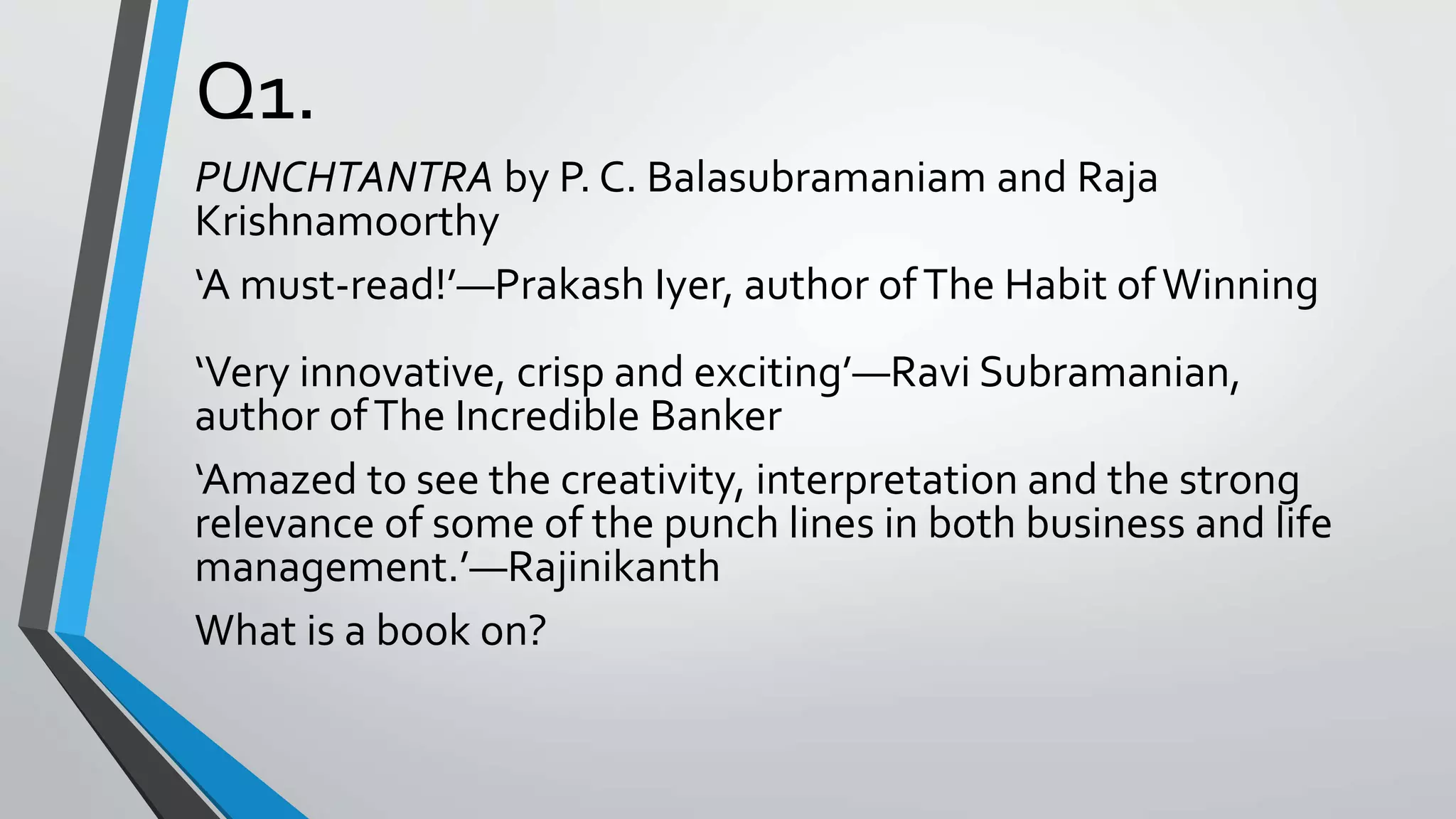 Q1.
PUNCHTANTRA by P. C. Balasubramaniam and Raja
Krishnamoorthy
‘A must-read!’—Prakash Iyer, author ofThe Habit ofWinning
‘Very innovative, crisp and exciting’—Ravi Subramanian,
author ofThe Incredible Banker
‘Amazed to see the creativity, interpretation and the strong
relevance of some of the punch lines in both business and life
management.’—Rajinikanth
What is a book on?
 