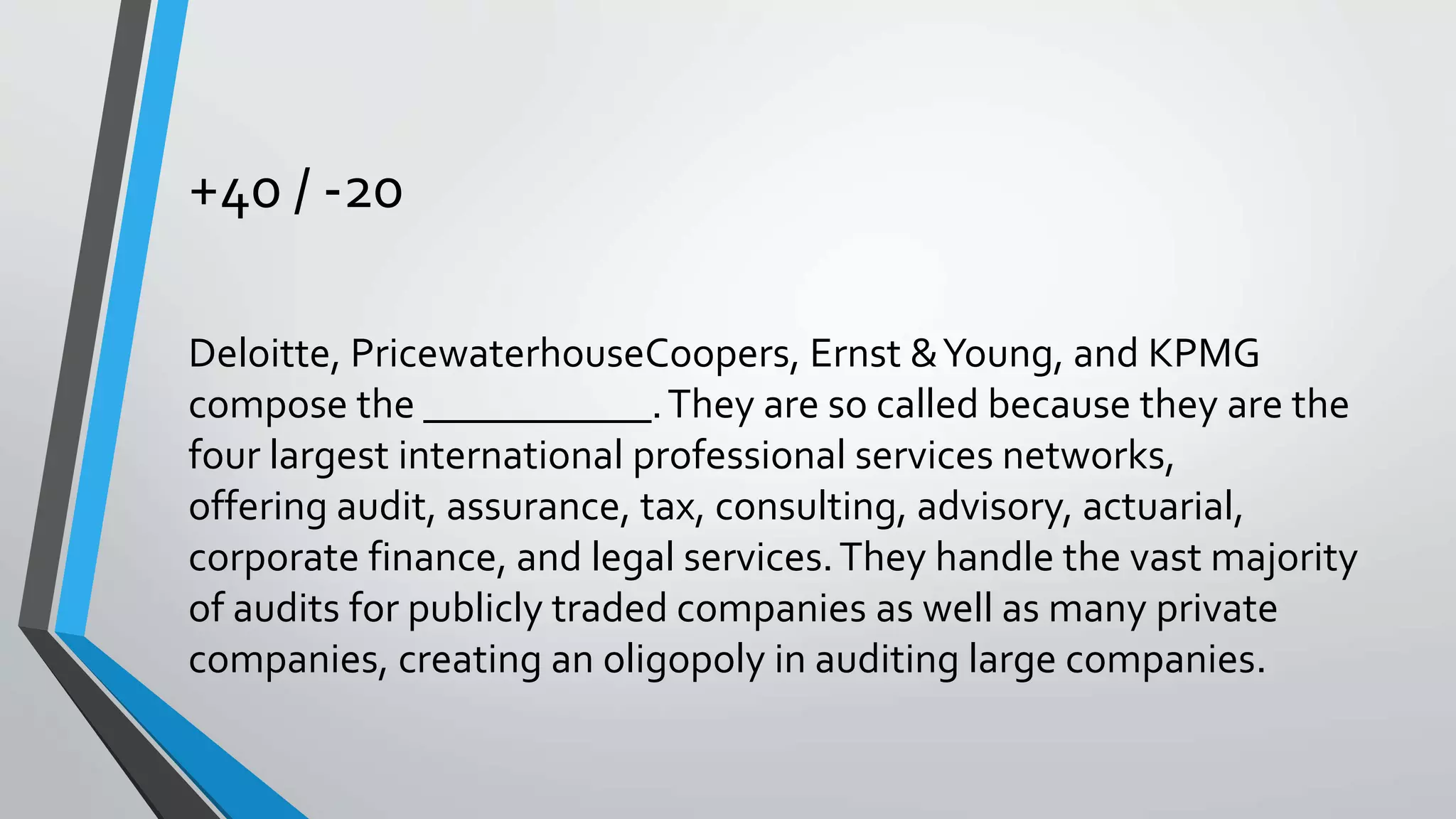 +40 / -20
Deloitte, PricewaterhouseCoopers, Ernst &Young, and KPMG
compose the ___________.They are so called because they are the
four largest international professional services networks,
offering audit, assurance, tax, consulting, advisory, actuarial,
corporate finance, and legal services.They handle the vast majority
of audits for publicly traded companies as well as many private
companies, creating an oligopoly in auditing large companies.
 