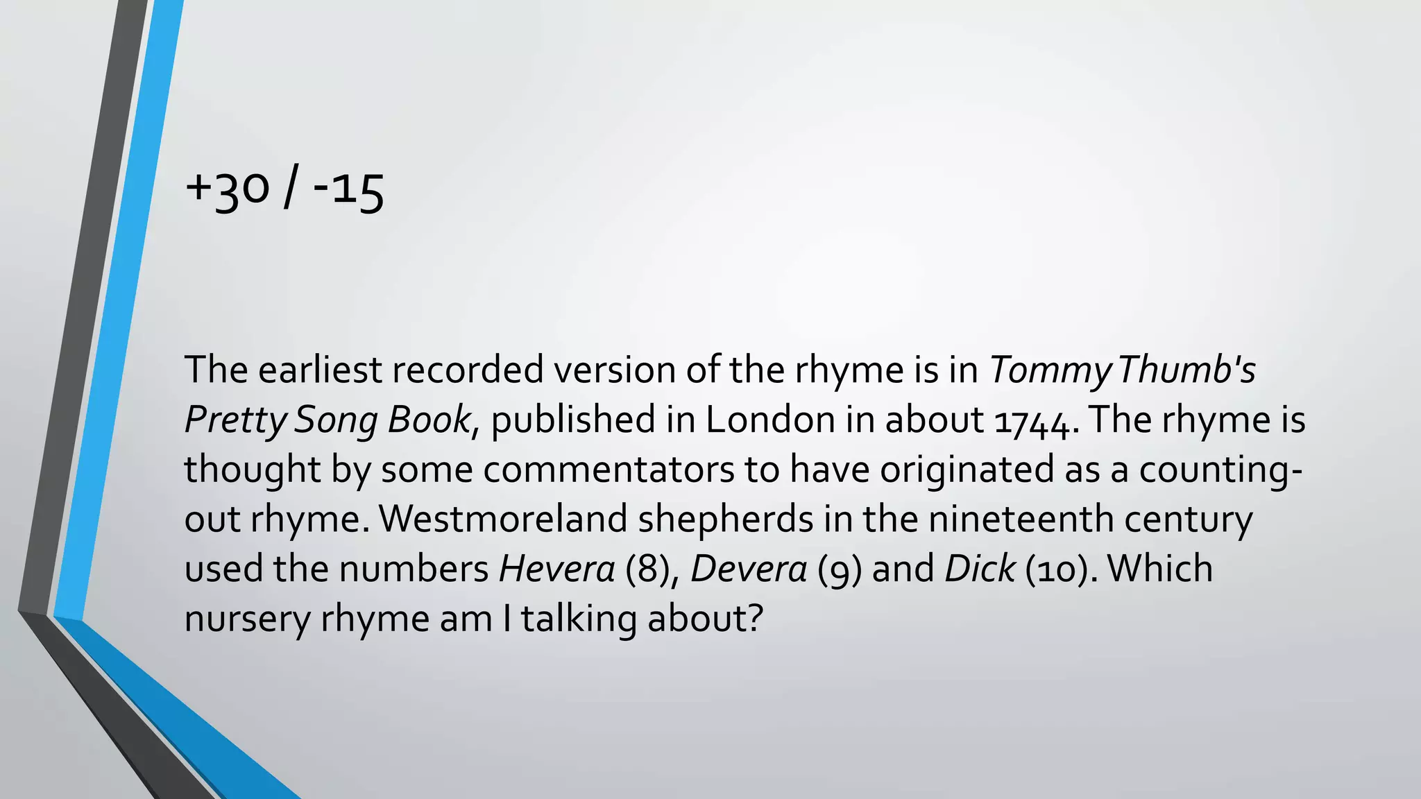 +30 / -15
The earliest recorded version of the rhyme is in TommyThumb's
Pretty Song Book, published in London in about 1744.The rhyme is
thought by some commentators to have originated as a counting-
out rhyme.Westmoreland shepherds in the nineteenth century
used the numbers Hevera (8), Devera (9) and Dick (10).Which
nursery rhyme am I talking about?
 