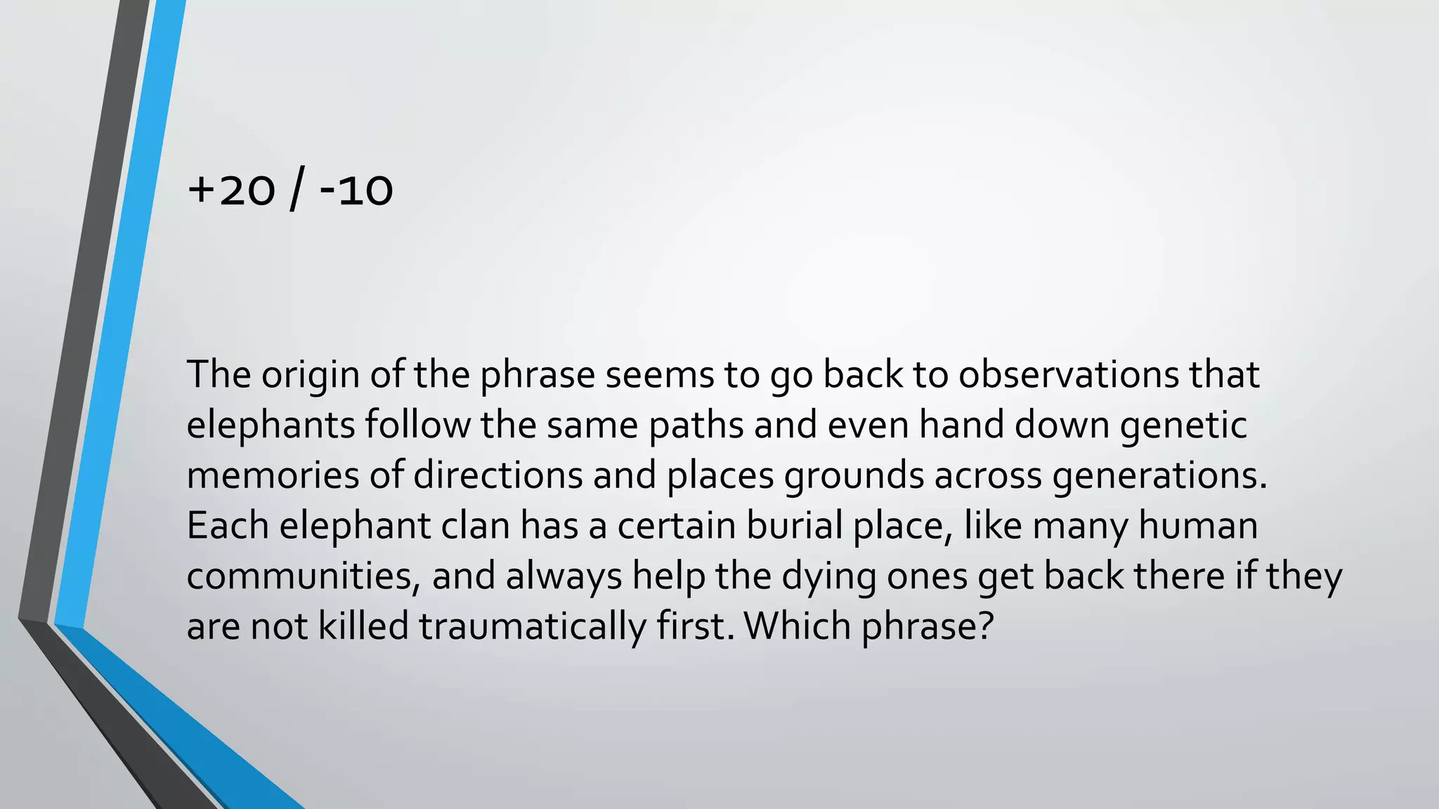 +20 / -10
The origin of the phrase seems to go back to observations that
elephants follow the same paths and even hand down genetic
memories of directions and places grounds across generations.
Each elephant clan has a certain burial place, like many human
communities, and always help the dying ones get back there if they
are not killed traumatically first. Which phrase?
 