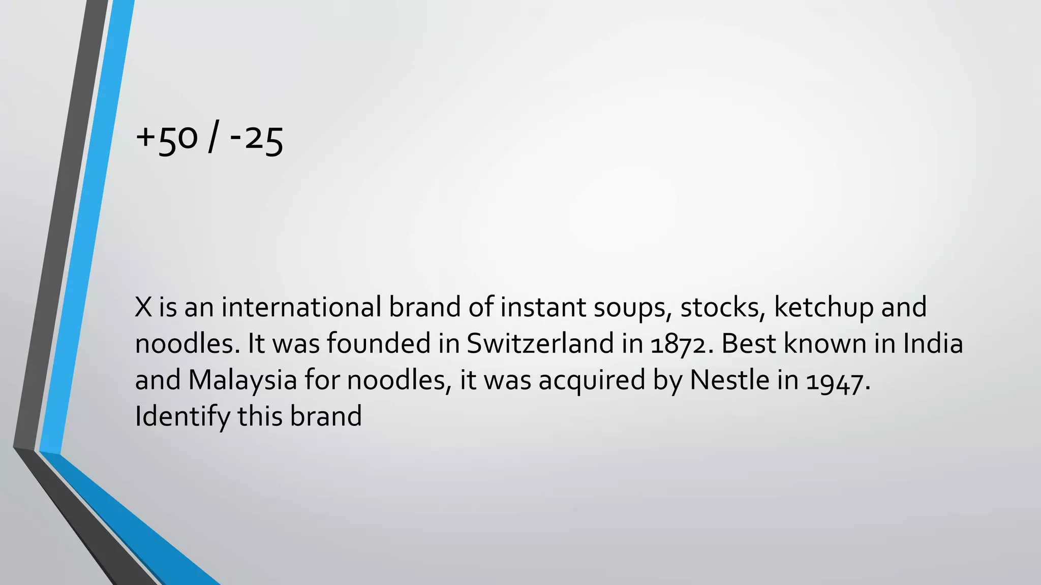 +50 / -25
X is an international brand of instant soups, stocks, ketchup and
noodles. It was founded in Switzerland in 1872. Best known in India
and Malaysia for noodles, it was acquired by Nestle in 1947.
Identify this brand
 