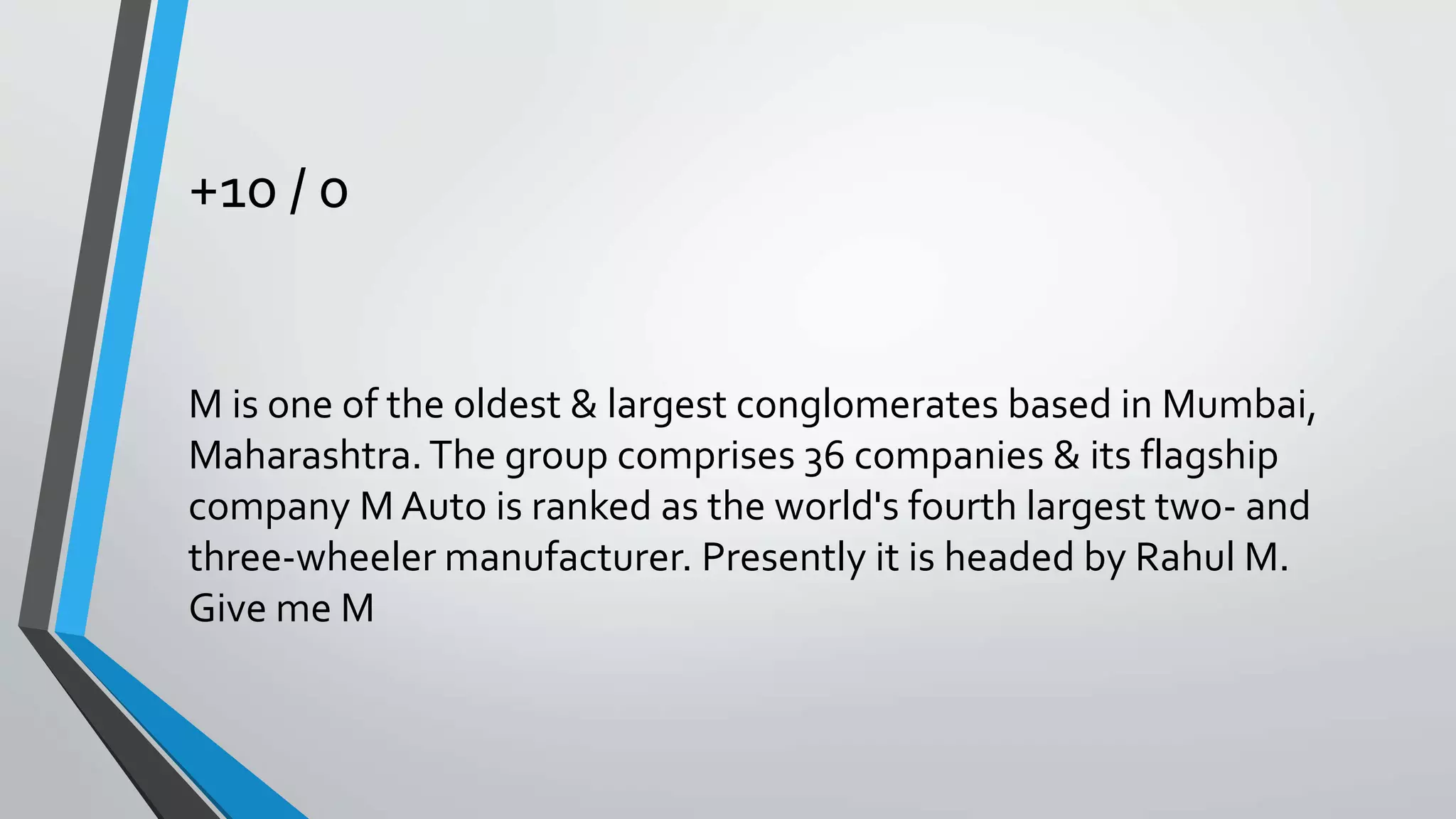 +10 / 0
M is one of the oldest & largest conglomerates based in Mumbai,
Maharashtra. The group comprises 36 companies & its flagship
company M Auto is ranked as the world's fourth largest two- and
three-wheeler manufacturer. Presently it is headed by Rahul M.
Give me M
 