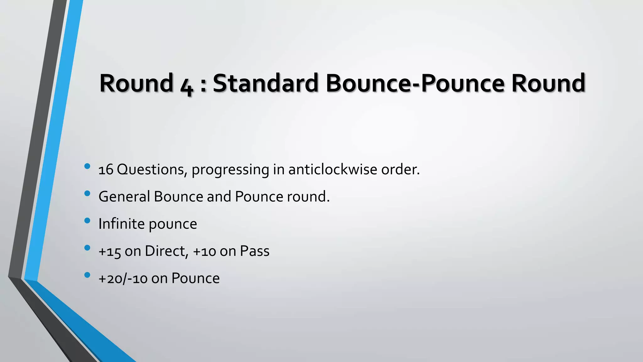 Round 4 : Standard Bounce-Pounce Round
• 16 Questions, progressing in anticlockwise order.
• General Bounce and Pounce round.
• Infinite pounce
• +15 on Direct, +10 on Pass
• +20/-10 on Pounce
 