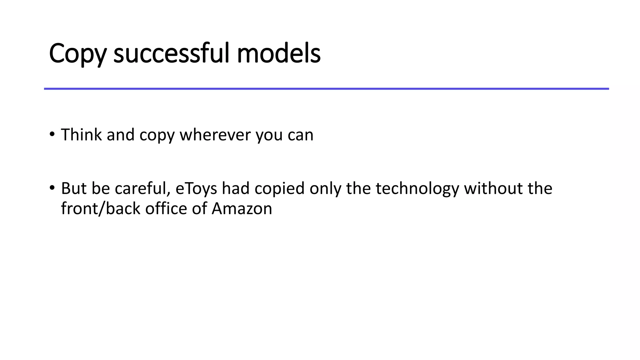 Copy successful models
• Think and copy wherever you can
• But be careful, eToys had copied only the technology without the
front/back office of Amazon
 