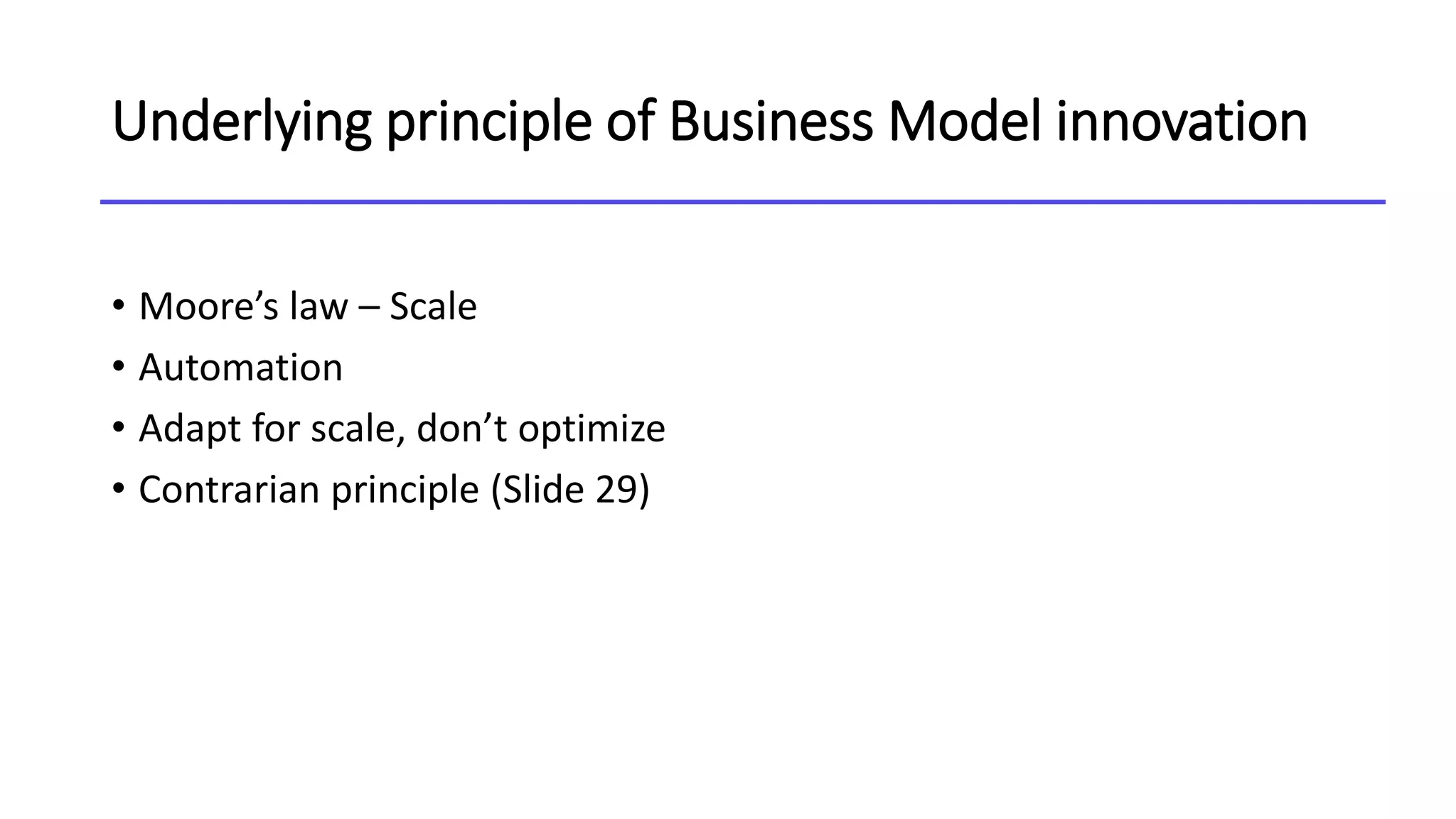 Underlying principle of Business Model innovation
• Moore’s law – Scale
• Automation
• Adapt for scale, don’t optimize
• Contrarian principle (Slide 29)
 