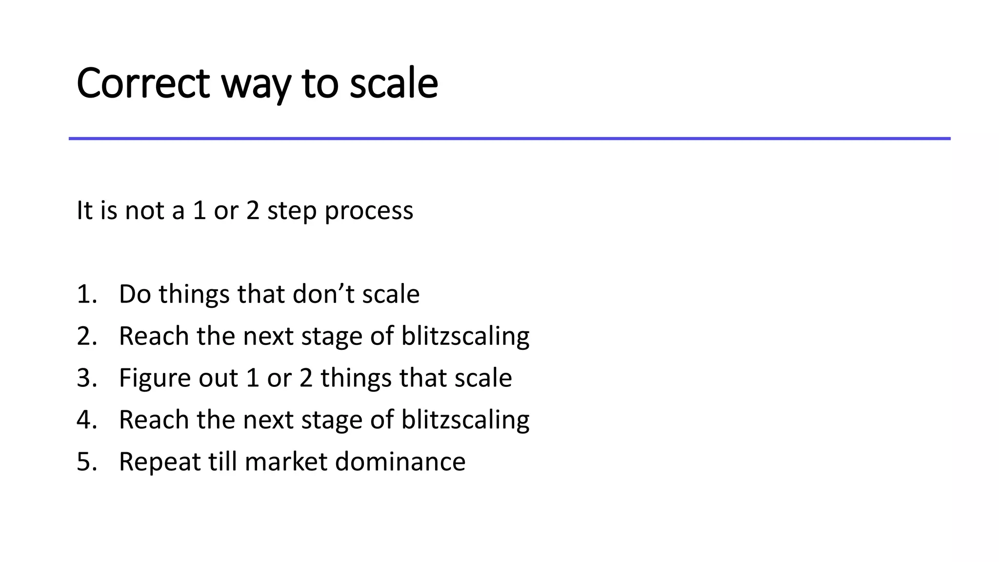 Correct way to scale
It is not a 1 or 2 step process
1. Do things that don’t scale
2. Reach the next stage of blitzscaling
3. Figure out 1 or 2 things that scale
4. Reach the next stage of blitzscaling
5. Repeat till market dominance
 