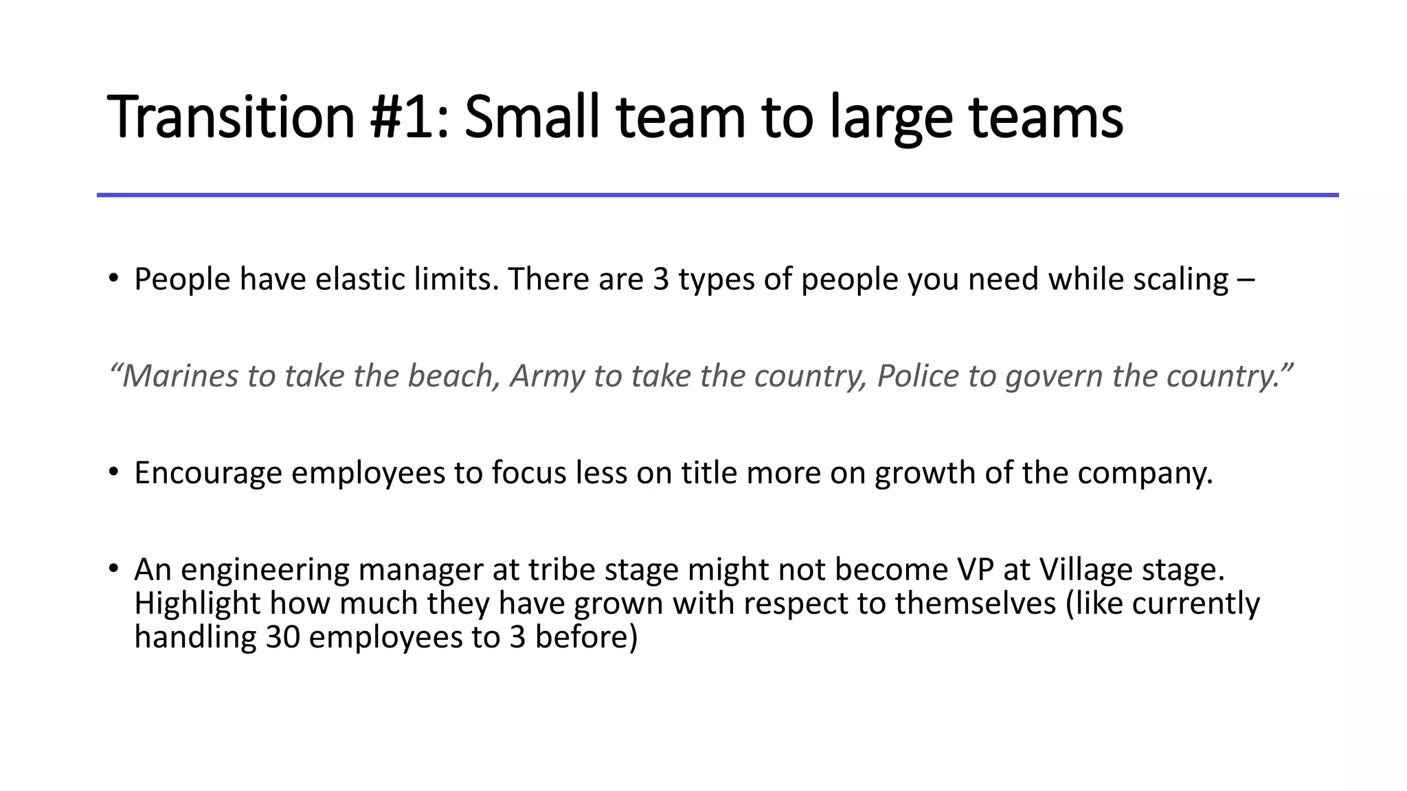 Transition #1: Small team to large teams
• People have elastic limits. There are 3 types of people you need while scaling –
“Marines to take the beach, Army to take the country, Police to govern the country.”
• Encourage employees to focus less on title more on growth of the company.
• An engineering manager at tribe stage might not become VP at Village stage.
Highlight how much they have grown with respect to themselves (like currently
handling 30 employees to 3 before)
 