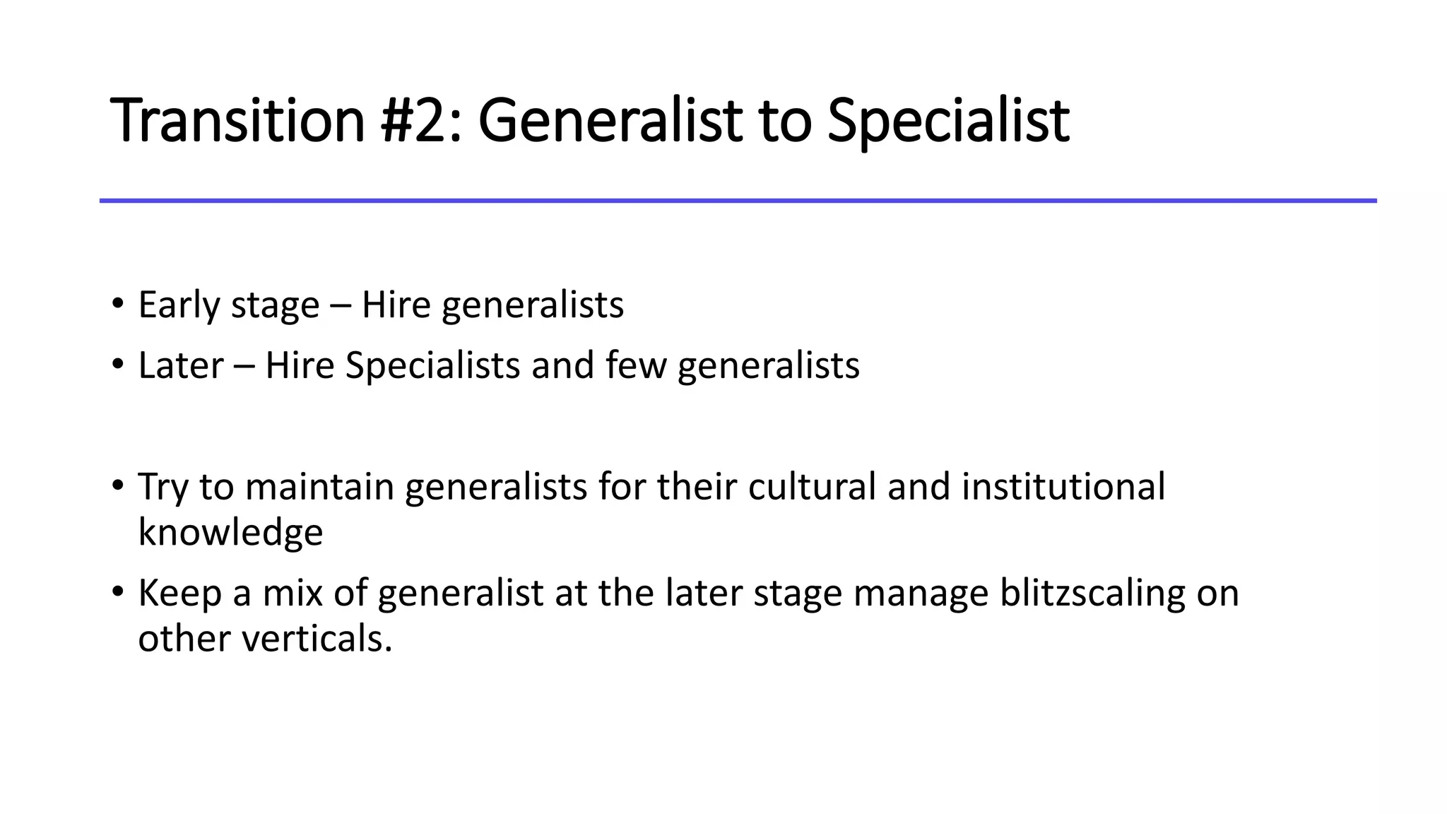 Transition #2: Generalist to Specialist
• Early stage – Hire generalists
• Later – Hire Specialists and few generalists
• Try to maintain generalists for their cultural and institutional
knowledge
• Keep a mix of generalist at the later stage manage blitzscaling on
other verticals.
 