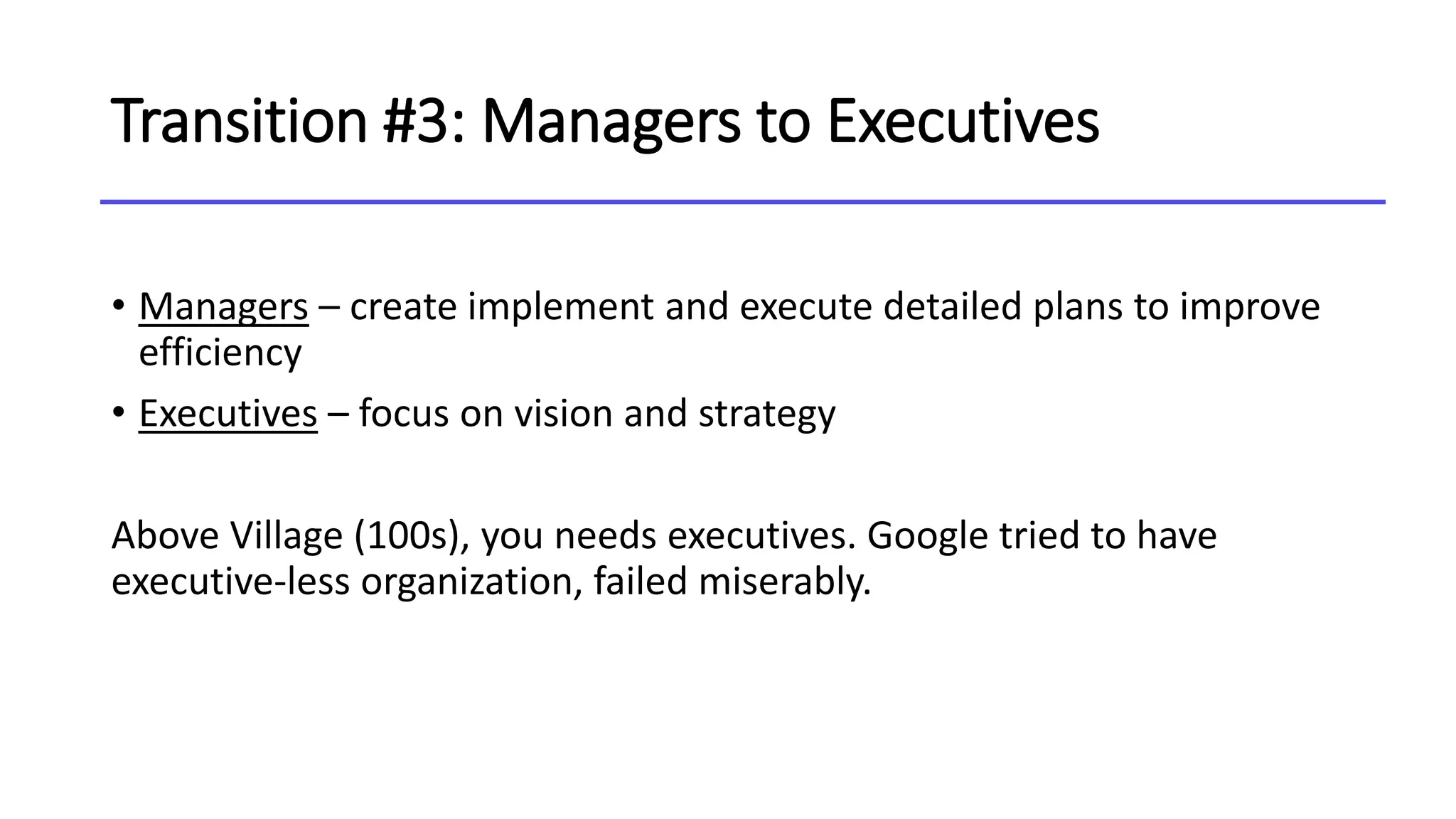 Transition #3: Managers to Executives
• Managers – create implement and execute detailed plans to improve
efficiency
• Executives – focus on vision and strategy
Above Village (100s), you needs executives. Google tried to have
executive-less organization, failed miserably.
 