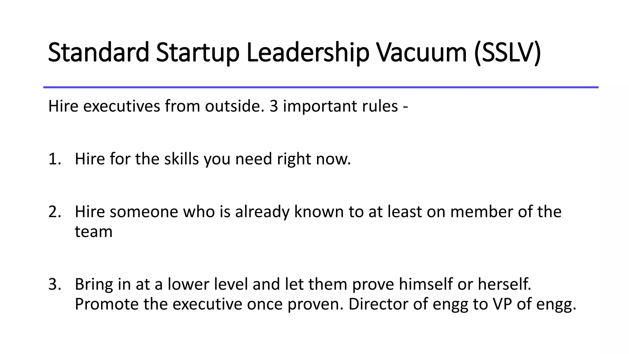 Standard Startup Leadership Vacuum (SSLV)
Hire executives from outside. 3 important rules -
1. Hire for the skills you need right now.
2. Hire someone who is already known to at least on member of the
team
3. Bring in at a lower level and let them prove himself or herself.
Promote the executive once proven. Director of engg to VP of engg.
 
