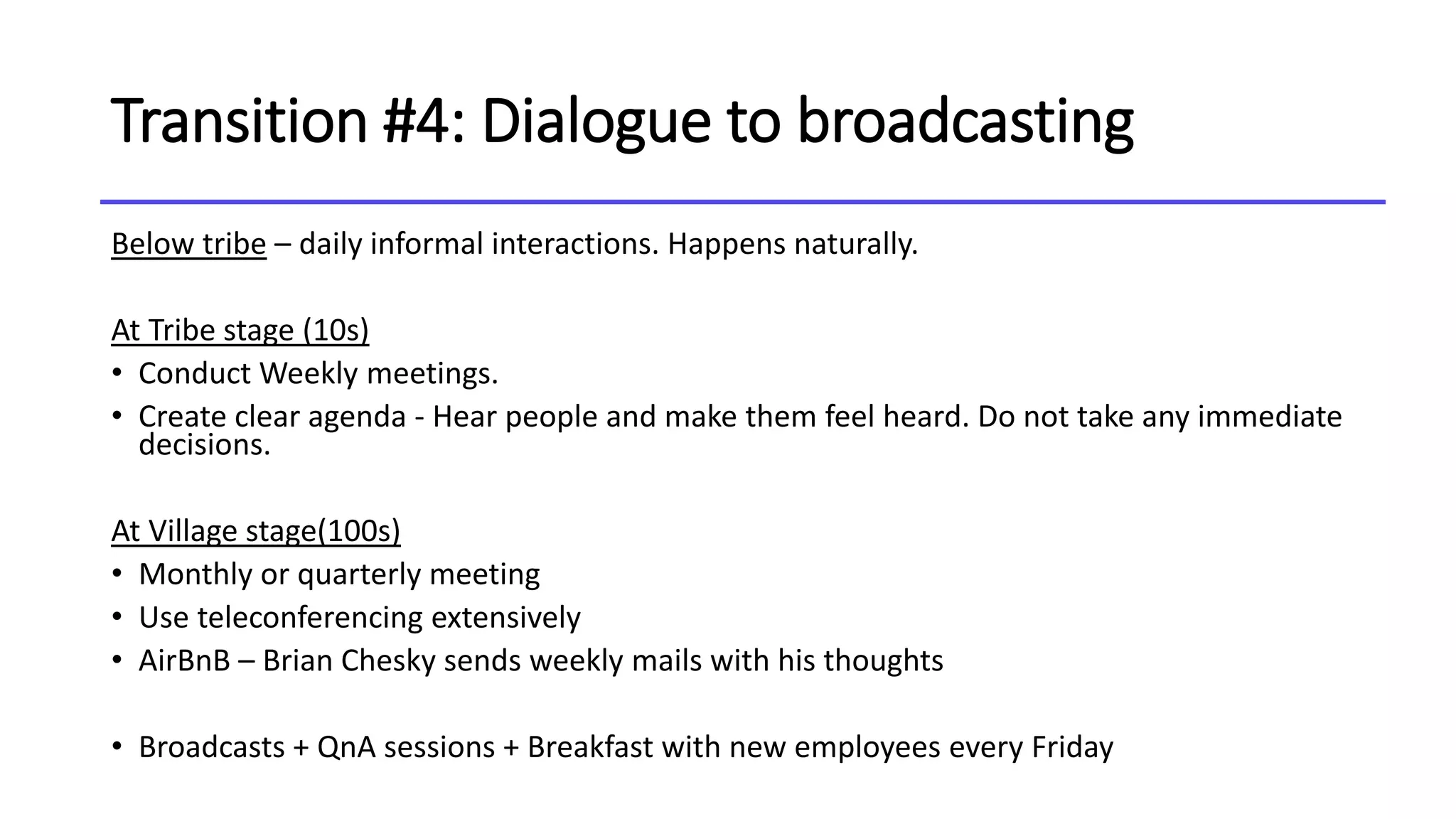 Transition #4: Dialogue to broadcasting
Below tribe – daily informal interactions. Happens naturally.
At Tribe stage (10s)
• Conduct Weekly meetings.
• Create clear agenda - Hear people and make them feel heard. Do not take any immediate
decisions.
At Village stage(100s)
• Monthly or quarterly meeting
• Use teleconferencing extensively
• AirBnB – Brian Chesky sends weekly mails with his thoughts
• Broadcasts + QnA sessions + Breakfast with new employees every Friday
 
