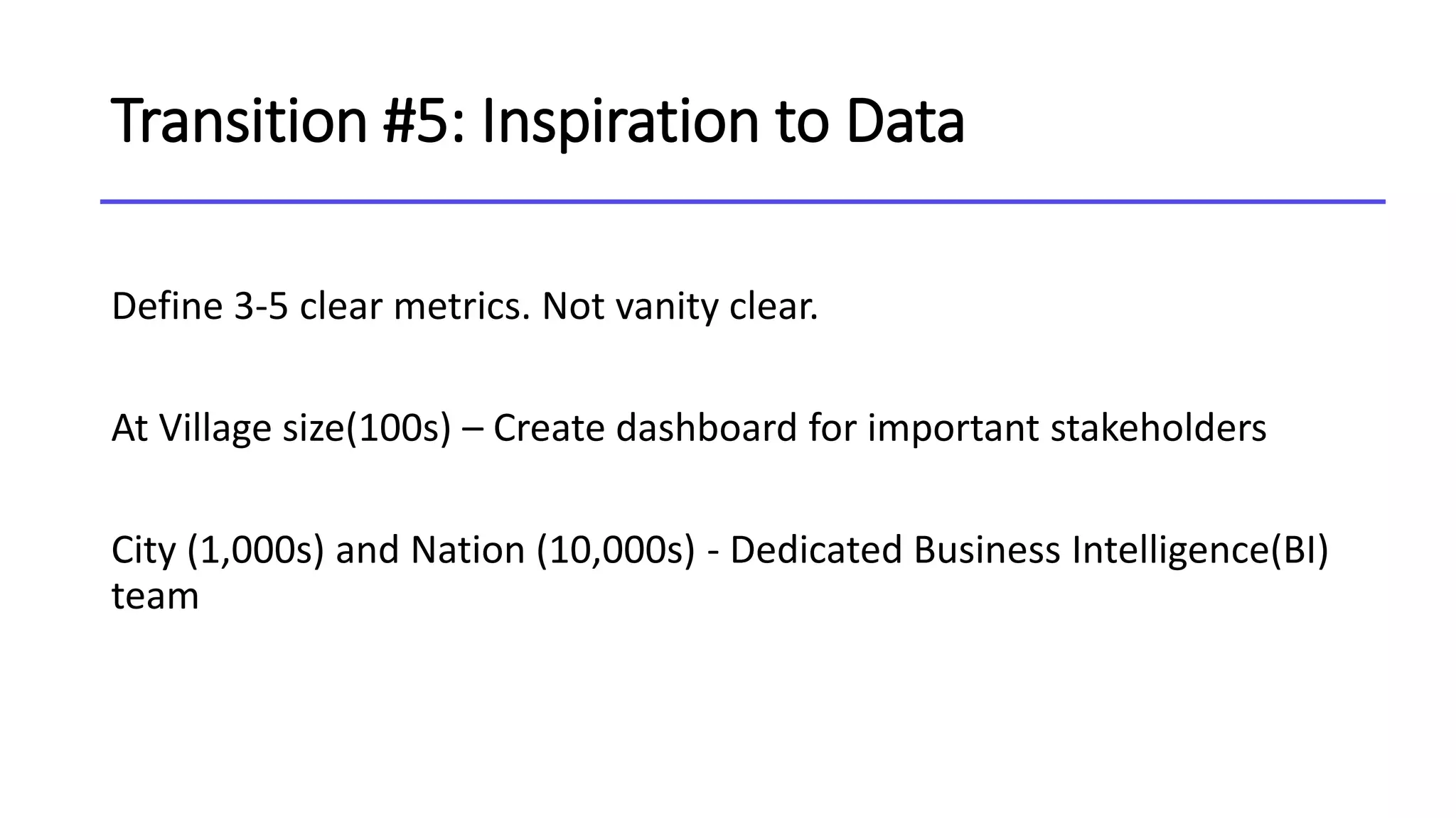 Transition #5: Inspiration to Data
Define 3-5 clear metrics. Not vanity clear.
At Village size(100s) – Create dashboard for important stakeholders
City (1,000s) and Nation (10,000s) - Dedicated Business Intelligence(BI)
team
 