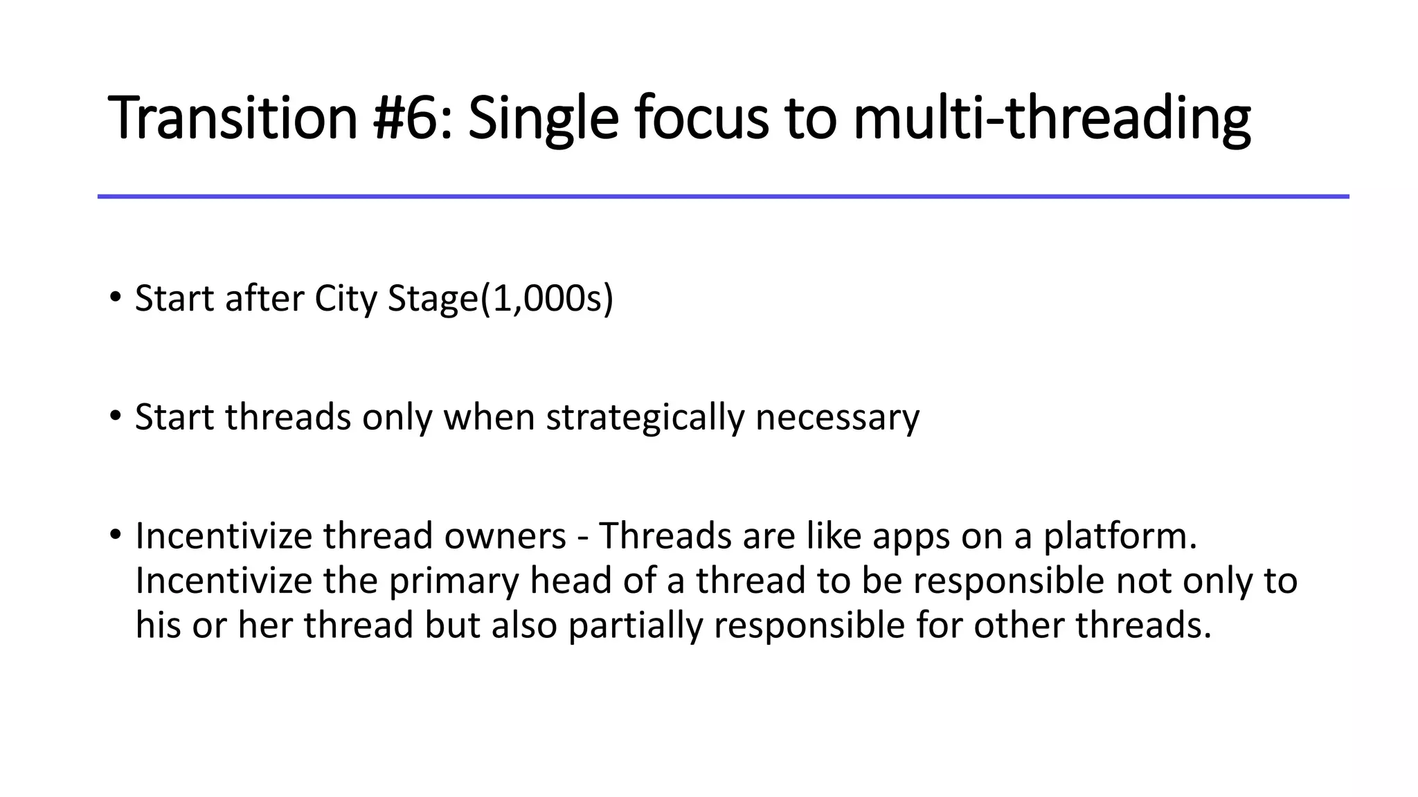 Transition #6: Single focus to multi-threading
• Start after City Stage(1,000s)
• Start threads only when strategically necessary
• Incentivize thread owners - Threads are like apps on a platform.
Incentivize the primary head of a thread to be responsible not only to
his or her thread but also partially responsible for other threads.
 