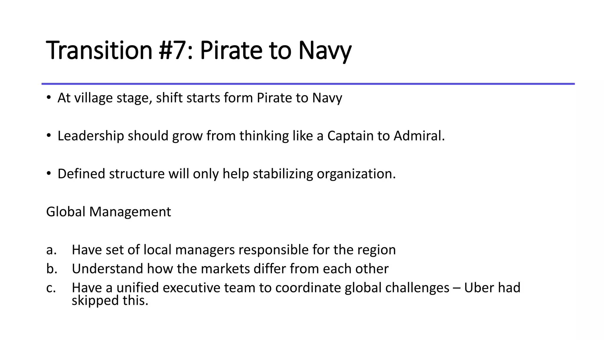 Transition #7: Pirate to Navy
• At village stage, shift starts form Pirate to Navy
• Leadership should grow from thinking like a Captain to Admiral.
• Defined structure will only help stabilizing organization.
Global Management
a. Have set of local managers responsible for the region
b. Understand how the markets differ from each other
c. Have a unified executive team to coordinate global challenges – Uber had
skipped this.
 