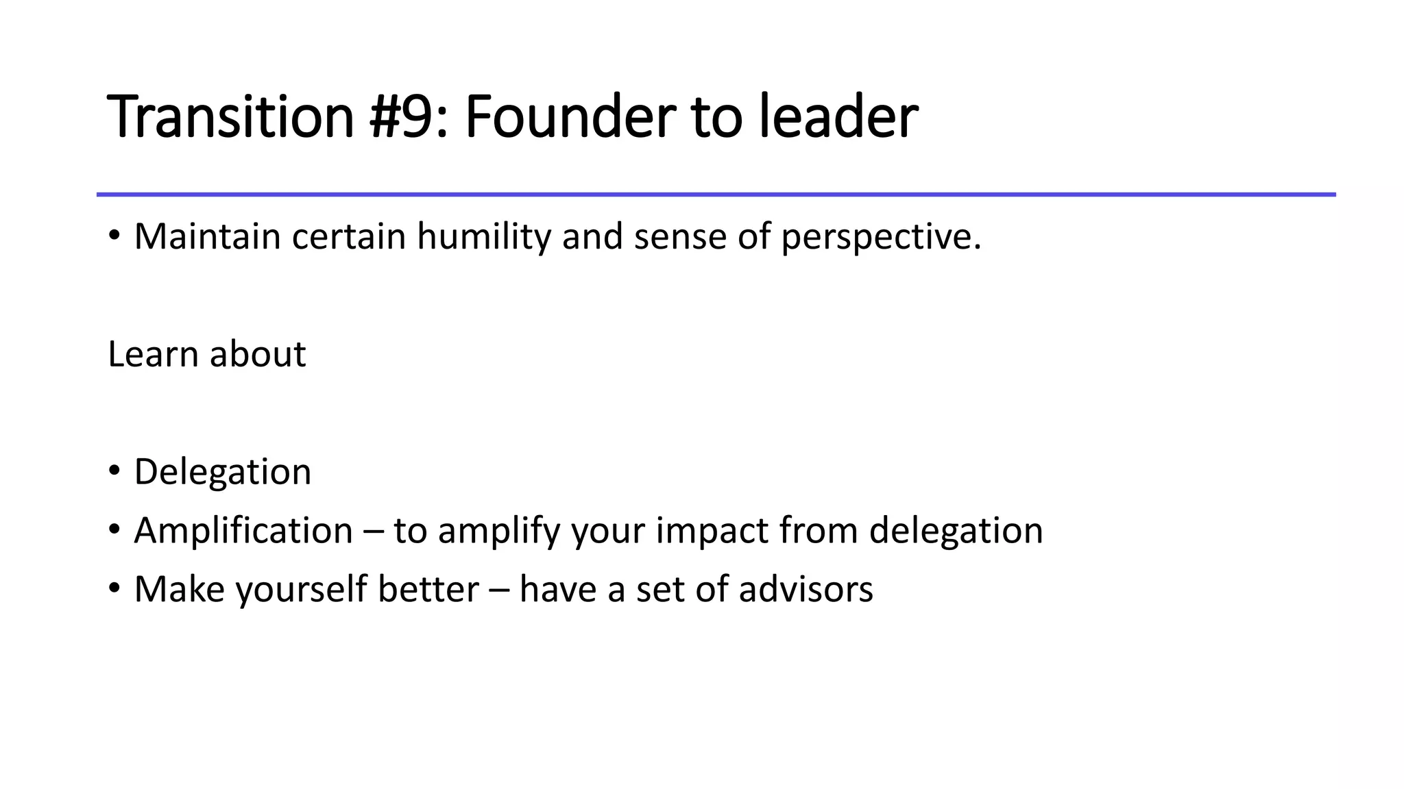 Transition #9: Founder to leader
• Maintain certain humility and sense of perspective.
Learn about
• Delegation
• Amplification – to amplify your impact from delegation
• Make yourself better – have a set of advisors
 