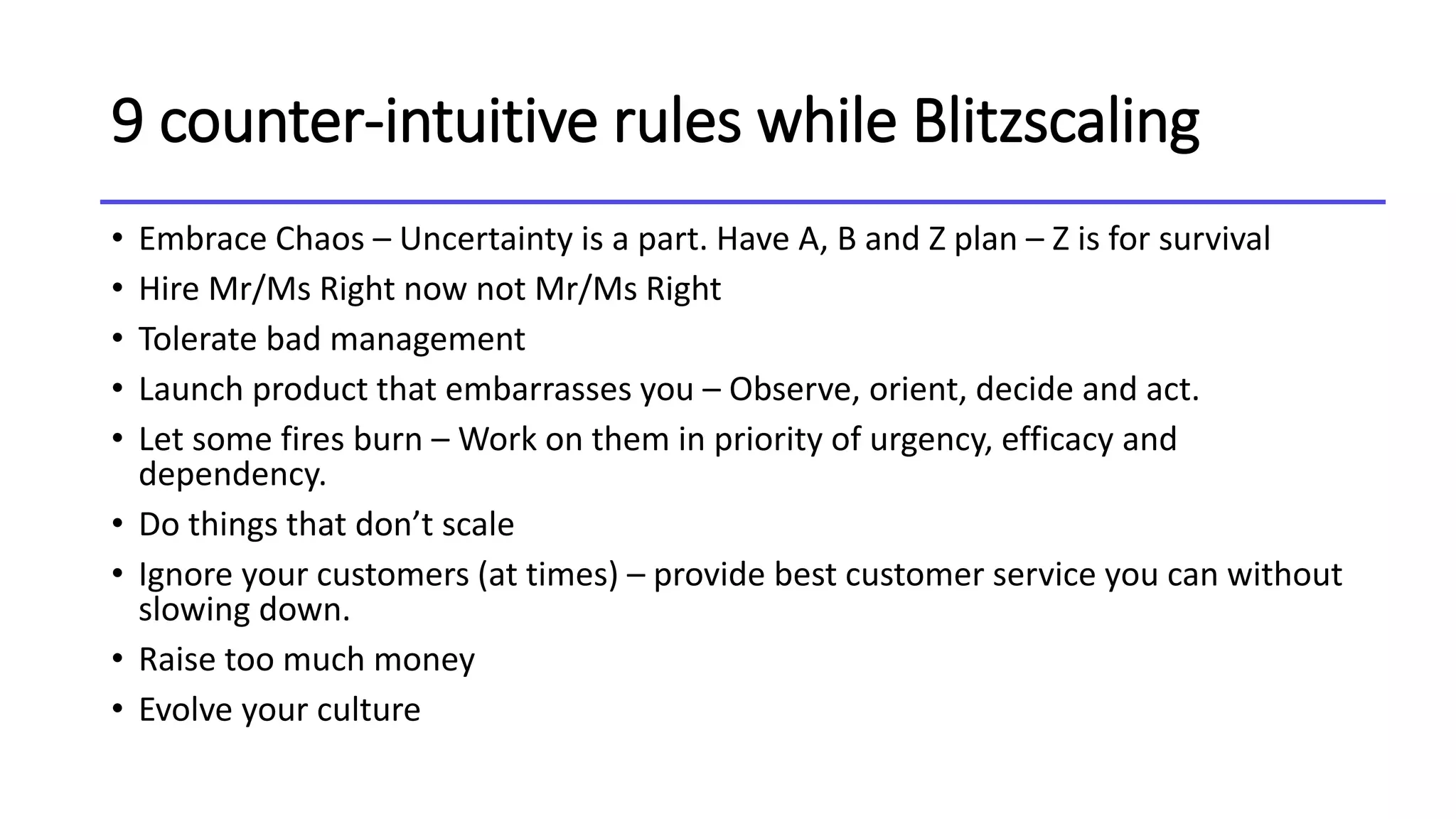 9 counter-intuitive rules while Blitzscaling
• Embrace Chaos – Uncertainty is a part. Have A, B and Z plan – Z is for survival
• Hire Mr/Ms Right now not Mr/Ms Right
• Tolerate bad management
• Launch product that embarrasses you – Observe, orient, decide and act.
• Let some fires burn – Work on them in priority of urgency, efficacy and
dependency.
• Do things that don’t scale
• Ignore your customers (at times) – provide best customer service you can without
slowing down.
• Raise too much money
• Evolve your culture
 